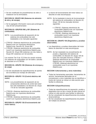 Introducción
OUO1004,0000BBC –63–11OCT00–2/2
• Se han modificado los procedimientos de retiro e
instalación de los termostatos.
SECCION 02, GRUPO 080 (Sistemas de admisión
de aire y de escape)
• Se ha agregado información nueva para prolongar la
vida útil del turboalimentador.
SECCION 02—GRUPOS 090 y 091 (Sistema de
combustible)
NOTA: Los procedimientos de reparación de los
sistemas de combustibles han sido
trasladados a los manuales siguientes:
• CTM142—Sistemas electrónicos de combustible
Delphi/Lucas con inyectores electrónicos
Delphi/Lucas, Sección 02, Grupo 090
• CTM189—Sistemas electrónicos de combustible
Level 6 con inyectores electrónicos Delphi/Lucas,
Sección 02, Grupo 090 (sistemas con dos rieles) y
Grupo 091 (sistemas con riel sencillo)
Los motores Tier II de 12.5 litros de versión reciente
con sistemas de combustible con riel doble o sencillo
se describen en el CTM189.
SECCION 02—GRUPO 100 (Sistemas de arranque y
de carga)
• Se han actualizado las especificaciones de apriete
de la tornillerı́a de montaje del alternador.
SECCION 02—GRUPO 110 (Control eléctrico del
motor)
NOTA: Los procedimientos de reparación de los
componentes eléctricos de control del motor
han sido trasladados a la Sección 02, Grupo
110 de los manuales siguientes:
• CTM142—Sistemas electrónicos de combustible
Delphi/Lucas con inyectores electrónicos
Delphi/Lucas
• CTM189—Sistemas electrónicos de combustible
Level 6 con inyectores electrónicos Delphi/Lucas
SECCION 03—GRUPO 120 (Funcionamiento del
motor básico)
• La teorı́a de funcionamiento del motor básico se
describe en esta sección/grupo.
NOTA: Se ha trasladado la teorı́a de funcionamiento
del sistema de combustible a la Sección 03,
Grupo 130 de los manuales técnicos
siguientes:
• CTM142—Sistemas electrónicos de
combustible Delphi/Lucas con inyectores
electrónicos Delphi/Lucas
• CTM189—Sistemas electrónicos de
combustible Level 6 con inyectores
electrónicos Delphi/Lucas
SECCION 04—GRUPO 150 (Diagnóstico y pruebas
observables)
• Los diagnósticos y pruebas observables del motor
básico se describen en esta sección/grupo.
NOTA: Se han trasladado los procedimientos de
prueba y diagnóstico del sistema de
combustible a la Sección 04, Grupo 150 de
otros dos manuales técnicos: CTM142—
Sistemas electrónicos de combustible
Delphi/Lucas con inyectores Delphi/Lucas y
CTM189—Sistemas electrónicos de
combustible Level 6 con inyectores
Delphi/Lucas.
SECCION 5 (Herramientas y otros materiales)
• Todas las herramientas esenciales, herramientas de
servicio, herramientas fabricadas por el
concesionario y otros materiales que se identifican a
través del manual se indican en esta sección para
facilitar la referencia.
SECCION 6 (Especificaciones)
• Todas las especificaciones de reparación, prueba y
diagnóstico que se dan a través de este manual se
indican en esta sección para facilitar la referencia.
• Se han actualizado las especificaciones de pruebas
dinamométricas.
• Se han actualizado las especificaciones de presión
del múltiple de admisión.
CTM101 (06APR04) Motores diesel POWERTECH de 10.5 l y 12.5 l
041904
PN=4
 