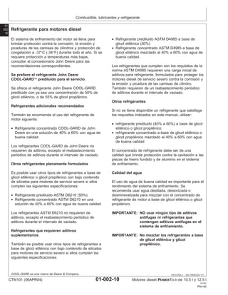 Combustible, lubricantes y refrigerante
01
002
10
DX,COOL3 –63–19DEC03–1/1
Refrigerante para motores diesel
El sistema de enfriamiento del motor se llena para
brindar protección contra la corrosión, la erosión y
picaduras de las camisas de cilindros y protección de
congelación a -37°C (-34°F) durante todo el año. Si se
requiere protección a temperaturas más bajas,
consultar al concesionario John Deere para las
recomendaciones correspondientes.
Se prefiere el refrigerante John Deere
COOL-GARD prediluido para el servicio.
Se ofrece el refrigerante John Deere COOL-GARD
prediluido con ya sea una concentración de 50% de
glicol etilénico, o de 55% de glicol propilénico.
Refrigerantes adicionales recomendados
También se recomienda el uso del refrigerante de
motor siguiente:
• Refrigerante concentrado COOL-GARD de John
Deere en una solución de 40% a 60% con agua de
buena calidad.
Los refrigerantes COOL-GARD de John Deere no
requieren de aditivos, excepto el reabastecimiento
periódico de aditivos durante el intervalo de vaciado.
Otros refrigerantes plenamente formulados
Es posible usar otros tipos de refrigerantes a base de
glicol etilénico o glicol propilénico con bajo contenido
de silicatos para motores de servicio severo si ellos
cumplen las siguientes especificaciones:
• Refrigerante prediluido ASTM D6210 (50%)
• Refrigerante concentrado ASTM D6210 en una
solución de 40% a 60% con agua de buena calidad
Los refrigerantes ASTM D6210 no requieren de
aditivos, excepto el reabastecimiento periódico de
aditivos durante el intervalo de vaciado.
Refrigerantes que requieren aditivos
suplementarios
También es posible usar otros tipos de refrigerantes a
base de glicol etilénico con bajo contenido de silicatos
para motores de servicio severo si ellos cumplen las
siguientes especificaciones:
• Refrigerante prediluido ASTM D4985 a base de
glicol etilénico (50%)
• Refrigerante concentrado ASTM D4985 a base de
glicol etilénico mezclado al 40% a 60% con agua de
buena calidad.
Los refrigerantes que cumplen con los requisitos de la
norma ASTM D4985 requieren una carga inicial de
aditivos para refrigerante, formulados para proteger los
motores diesel de servicio severo contra la corrosión y
la erosión y picadura de las camisas de cilindro.
También requieren de un reabastecimiento periódico
de aditivos durante el intervalo de vaciado.
Otros refrigerantes
Si no se tiene disponible un refrigerante que satisfaga
los requisitos indicados en este manual, utilizar:
• refrigerante prediluido (40% a 60%) a base de glicol
etilénico o glicol propilénico
• refrigerante concentrado a base de glicol etilénico o
glicol propilénico mezclado al 40% a 60% con agua
de buena calidad
El concentrado de refrigerante debe ser de una
calidad que brinde protección contra la cavitación a las
piezas de hierro fundido y de aluminio en el sistema
de enfriamiento.
Calidad del agua
El uso de agua de buena calidad es importante para el
rendimiento del sistema de enfriamiento. Se
recomienda usar agua destilada, desionizada o
desmineralizada para mezclar con el concentrado de
refrigerante de motor a base de glicol etilénico o glicol
propilénico.
IMPORTANTE: NO usar ningún tipo de aditivos
antifugas ni refrigerantes que
contengan aditivos antifugas en el
sistema de enfriamiento.
IMPORTANTE: No mezclar los refrigerantes a base
de glicol etilénico y glicol
propilénico.
COOL-GARD es una marca de Deere & Company.
CTM101 (06APR04) 01-002-10 Motores diesel POWERTECH de 10.5 l y 12.5 l
041904
PN=40
 