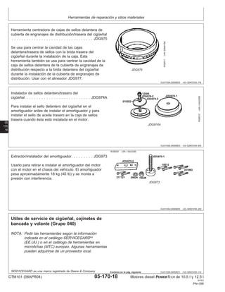 Herramientas de reparación y otros materiales
OUO1004,0000BD0 –63–02NOV00–7/9
RG8511
–UN–20MAY98
JDG975
Herramienta centradora de cajas de sellos delantera de
cubierta de engranajes de distribución/trasera del cigüeñal
. . . . . . . . . . . . . . . . . . . . . . . . . . . . . . . . . JDG975
Se usa para centrar la cavidad de las cajas
delantera/trasera de sellos con la brida trasera del
cigüeñal durante la instalación de la caja. Esta
herramienta también se usa para centrar la cavidad de la
caja de sellos delantera de la cubierta de engranajes de
distribución respecto a la brida delantera del cigüeñal
durante la instalación de la cubierta de engranajes de
distribución. Usar con el alineador JDG977.
05
170
18
OUO1004,0000BD0 –63–02NOV00–8/9
RG8512
–UN–13AUG99
JDG974A
Instalador de sellos delantero/trasero del
cigüeñal . . . . . . . . . . . . . . . . . . . . . . . . . . JDG974A
Para instalar el sello delantero del cigüeñal en el
amortiguador antes de instalar el amortiguador y para
instalar el sello de aceite trasero en la caja de sellos
trasera cuando ésta está instalada en el motor.
OUO1004,0000BD0 –63–02NOV00–9/9
RG8509 –UN–13AUG99
JDG973
Extractor/instalador del amortiguador. . . . . . . . . JDG973
Usarlo para retirar e instalar el amortiguador del motor
con el motor en el chasis del vehı́culo. El amortiguador
pesa aproximadamente 18 kg (40 lb) y se monta a
presión con interferencia.
OUO1004,0000BD1 –63–02NOV00–1/4
Utiles de servicio de cigüeñal, cojinetes de
bancada y volante (Grupo 040)
NOTA: Pedir las herramientas según la información
indicada en el catálogo SERVICEGARD
(EE.UU.) o en el catálogo de herramientas en
microfichas (MTC) europeo. Algunas herramientas
pueden adquirirse de un proveedor local.
SERVICEGARD es una marca registrada de Deere & Company
CTM101 (06APR04) 05-170-18 Motores diesel POWERTECH de 10.5 l y 12.5 l
041904
PN=398
Continúa en la pág. siguiente
 