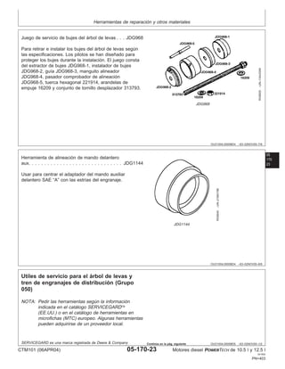 Herramientas de reparación y otros materiales
OUO1004,0000BD4 –63–02NOV00–7/8
RG8505
–UN–13AUG99
JDG968
Juego de servicio de bujes del árbol de levas . . . JDG968
Para retirar e instalar los bujes del árbol de levas según
las especificaciones. Los pilotos se han diseñado para
proteger los bujes durante la instalación. El juego consta
del extractor de bujes JDG968-1, instalador de bujes
JDG968-2, guı́a JDG968-3, manguito alineador
JDG968-4, pasador comprobador de alineación
JDG968-5, tuerca hexagonal 221914, arandelas de
empuje 16209 y conjunto de tornillo desplazador 313793.
05
170
23
OUO1004,0000BD4 –63–02NOV00–8/8
RG9040
–UN–21MAY98
JDG1144
Herramienta de alineación de mando delantero
aux. . . . . . . . . . . . . . . . . . . . . . . . . . . . . . JDG1144
Usar para centrar el adaptador del mando auxiliar
delantero SAE “A” con las estrı́as del engranaje.
OUO1004,0000BD5 –63–02NOV00–1/2
Utiles de servicio para el árbol de levas y
tren de engranajes de distribución (Grupo
050)
NOTA: Pedir las herramientas según la información
indicada en el catálogo SERVICEGARD
(EE.UU.) o en el catálogo de herramientas en
microfichas (MTC) europeo. Algunas herramientas
pueden adquirirse de un proveedor local.
SERVICEGARD es una marca registrada de Deere & Company
CTM101 (06APR04) 05-170-23 Motores diesel POWERTECH de 10.5 l y 12.5 l
041904
PN=403
Continúa en la pág. siguiente
 