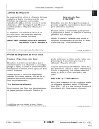 Combustible, lubricantes y refrigerante
01
002
11
DX,COOL4 –63–07NOV03–1/1
Aditivos de refrigerante
La concentración de aditivos de refrigerante disminuye
gradualmente durante el funcionamiento del motor.
Para todos los refrigerantes recomendados,
reabastecer los aditivos entre los perı́odos de cambio
añadiendo un aditivo de refrigerante cada 12 meses o
cuando la prueba de refrigerante indique que es
necesario.
Se recomienda usar el ACONDICIONADOR DE
REFRIGERANTE John Deere como aditivo de
refrigerante en los motores John Deere.
IMPORTANTE: No añadir aditivos si el sistema de
enfriamiento se vacı́a y se vuelve a
llenar con John Deere
COOL-GARD
Si se utilizan otros tipos de refrigerante, consultar al
proveedor y seguir las recomendaciones de uso dadas
por el fabricante de los aditivos.
El uso de aditivos no recomendados puede provocar
la precipitación de aditivos y la formación de depósitos
gelatinosos en el refrigerante.
Añadir a la solución la concentración de aditivos de
refrigerante recomendada por el fabricante. NO añadir
una cantidad mayor que la recomendada.
COOL-GARD es una marca registrada de Deere & Company
DX,COOL9 –63–19DEC03–1/1
Prueba de refrigerante de motor diesel
Prueba de refrigerante de motor diesel
El mantener la concentración correcta de glicol y
aditivos inhibidores en el refrigerante es esencial para
proteger el motor y el sistema de enfriamiento contra
la congelación, la corrosión, erosión y picaduras de las
camisas de cilindros.
Someter a prueba la solución de refrigerante en
intervalos de 12 meses o menos y toda vez que se
pierda una gran cantidad de refrigerante debido a
fugas o sobrecalentamiento.
Tiras de prueba de refrigerante
El concesionario John Deere tiene disponibles juegos
de tiras de prueba de refrigerante. Estas tiras de
prueba proporcionan un método sencillo y eficaz para
probar el punto de congelación y los niveles de
aditivos del refrigerante del motor.
Comparar los resultados con la tabla de aditivos (SCA)
para determinar la cantidad de aditivos inhibidores que
contiene el refrigerante y si es necesario añadir más
ACONDICIONADOR DE REFRIGERANTE John
Deere.
COOLSCAN y COOLSCAN PLUS
Para obtener una evaluación más completa del estado
del refrigerante, efectuar un análisis COOLSCAN o
COOLSCAN PLUS, si se tiene disponible. Consultar al
concesionario John Deere para más información.
COOLSCAN es una marca registrada de Deere & Company.
COOLSCAN PLUS es una marca registrada de Deere & Company.
CTM101 (06APR04) 01-002-11 Motores diesel POWERTECH de 10.5 l y 12.5 l
041904
PN=41
 