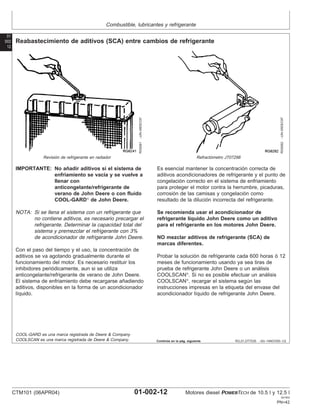 Combustible, lubricantes y refrigerante
01
002
12
RG,01,DT7035 –63–14NOV00–1/2
Reabastecimiento de aditivos (SCA) entre cambios de refrigerante
RG6261
–UN–08DEC97
Revisión de refrigerante en radiador
RG6262
–UN–05DEC97
Refractómetro JT07298
IMPORTANTE: No añadir aditivos si el sistema de
enfriamiento se vacı́a y se vuelve a
llenar con
anticongelante/refrigerante de
verano de John Deere o con fluido
COOL-GARD
de John Deere.
NOTA: Si se llena el sistema con un refrigerante que
no contiene aditivos, es necesario precargar el
refrigerante. Determinar la capacidad total del
sistema y premezclar el refrigerante con 3%
de acondicionador de refrigerante John Deere.
Con el paso del tiempo y el uso, la concentración de
aditivos se va agotando gradualmente durante el
funcionamiento del motor. Es necesario restituir los
inhibidores periódicamente, aun si se utiliza
anticongelante/refrigerante de verano de John Deere.
El sistema de enfriamiento debe recargarse añadiendo
aditivos, disponibles en la forma de un acondicionador
lı́quido.
Es esencial mantener la concentración correcta de
aditivos acondicionadores de refrigerante y el punto de
congelación correcto en el sistema de enfriamiento
para proteger el motor contra la herrumbre, picaduras,
corrosión de las camisas y congelación como
resultado de la dilución incorrecta del refrigerante.
Se recomienda usar el acondicionador de
refrigerante lı́quido John Deere como un aditivo
para el refrigerante en los motores John Deere.
NO mezclar aditivos de refrigerante (SCA) de
marcas diferentes.
Probar la solución de refrigerante cada 600 horas ó 12
meses de funcionamiento usando ya sea tiras de
prueba de refrigerante John Deere o un análisis
COOLSCAN
. Si no es posible efectuar un análisis
COOLSCAN
, recargar el sistema según las
instrucciones impresas en la etiqueta del envase del
acondicionador lı́quido de refrigerante John Deere.
COOL-GARD es una marca registrada de Deere & Company
COOLSCAN es una marca registrada de Deere & Company. Continúa en la pág. siguiente
CTM101 (06APR04) 01-002-12 Motores diesel POWERTECH de 10.5 l y 12.5 l
041904
PN=42
 