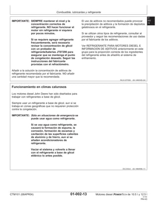 Combustible, lubricantes y refrigerante
01
002
13
RG,01,DT7035 –63–14NOV00–2/2
IMPORTANTE: SIEMPRE mantener el nivel y la
concentración correctos de
refrigerante. NO hacer funcionar el
motor sin refrigerante ni siquiera
por pocos minutos.
Si se requiere agregar refrigerante
frecuentemente, será necesario
revisar la concentración de glicol
con un probador de
refrigerante/baterı́as JT07298 para
asegurar que se mantenga el punto
de congelación deseado. Seguir las
instrucciones del fabricante
provistas con el refractómetro.
Añadir a la solución la concentración de aditivos de
refrigerante recomendada por el fabricante. NO añadir
una cantidad mayor que la recomendada.
El uso de aditivos no recomendados puede provocar
la precipitación de aditivos y la formación de depósitos
gelatinosos en el refrigerante.
Si se utilizan otros tipos de refrigerante, consultar al
proveedor y seguir las recomendaciones de uso dadas
por el fabricante de los aditivos.
Ver REFRIGERANTE PARA MOTORES DIESEL E
INFORMACION DE ADITIVOS anteriormente en este
grupo para la proporción correcta de los ingredientes
del refrigerante antes de añadirlo al sistema de
enfriamiento.
DX,COOL6 –63–18MAR96–1/1
Funcionamiento en climas calurosos
Los motores diesel John Deere han sido diseñados para
trabajar con refrigerantes a base de glicol.
Siempre usar un refrigerante a base de glicol, aun si se
trabaja en zonas geográficas que no requieren protección
contra la congelación.
IMPORTANTE: Sólo en situaciones de emergencia se
puede usar agua como refrigerante.
Si se usa agua como refrigerante, se
causará la formación de espuma, la
corrosión, formación de escamas y
cavitación de las superficies calientes
de aluminio y de hierro, aun si se
añaden acondicionadores de
refrigerante.
Vaciar el sistema y volverlo a llenar
con el refrigerante a base de glicol
etilénico lo antes posible.
CTM101 (06APR04) 01-002-13 Motores diesel POWERTECH de 10.5 l y 12.5 l
041904
PN=43
 