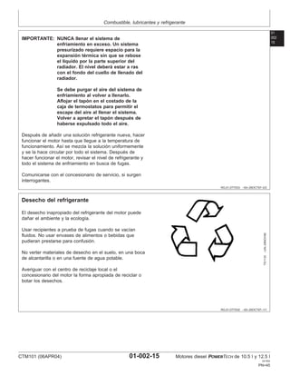 Combustible, lubricantes y refrigerante
01
002
15
RG,01,DT7033 –63–29OCT97–2/2
IMPORTANTE: NUNCA llenar el sistema de
enfriamiento en exceso. Un sistema
presurizado requiere espacio para la
expansión térmica sin que se rebose
el lı́quido por la parte superior del
radiador. El nivel deberá estar a ras
con el fondo del cuello de llenado del
radiador.
Se debe purgar el aire del sistema de
enfriamiento al volver a llenarlo.
Aflojar el tapón en el costado de la
caja de termostatos para permitir el
escape del aire al llenar el sistema.
Volver a apretar el tapón después de
haberse expulsado todo el aire.
Después de añadir una solución refrigerante nueva, hacer
funcionar el motor hasta que llegue a la temperatura de
funcionamiento. Ası́ se mezcla la solución uniformemente
y se la hace circular por todo el sistema. Después de
hacer funcionar el motor, revisar el nivel de refrigerante y
todo el sistema de enfriamiento en busca de fugas.
Comunicarse con el concesionario de servicio, si surgen
interrogantes.
RG,01,DT7032 –63–29OCT97–1/1
Desecho del refrigerante
TS1133
–UN–26NOV90
El desecho inapropiado del refrigerante del motor puede
dañar el ambiente y la ecologı́a.
Usar recipientes a prueba de fugas cuando se vacı́an
fluidos. No usar envases de alimentos o bebidas que
pudieran prestarse para confusión.
No verter materiales de desecho en el suelo, en una boca
de alcantarilla o en una fuente de agua potable.
Averiguar con el centro de reciclaje local o el
concesionario del motor la forma apropiada de reciclar o
botar los desechos.
CTM101 (06APR04) 01-002-15 Motores diesel POWERTECH de 10.5 l y 12.5 l
041904
PN=45
 