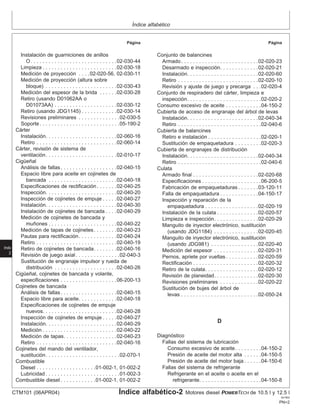 Índice alfabético
Página Página
Instalación de guarniciones de anillos Conjunto de balancines
O. . . . . . . . . . . . . . . . . . . . . . . . . . . . .02-030-44 Armado. . . . . . . . . . . . . . . . . . . . . . . . . .02-020-23
Limpieza . . . . . . . . . . . . . . . . . . . . . . . . .02-030-18 Desarmado e inspección. . . . . . . . . . . . .02-020-21
Medición de proyección . . . .02-020-56, 02-030-11 Instalación. . . . . . . . . . . . . . . . . . . . . . . .02-020-60
Medición de proyección (altura sobre Retiro . . . . . . . . . . . . . . . . . . . . . . . . . . .02-020-10
bloque) . . . . . . . . . . . . . . . . . . . . . . . .02-030-43 Revisión y ajuste de juego y precarga . . .02-020-4
Medición del espesor de la brida . . . . . .02-030-28 Conjunto de respiradero del cárter, limpieza e
Retiro (usando D01062AA o inspección. . . . . . . . . . . . . . . . . . . . . . . . .02-020-2
D01073AA) . . . . . . . . . . . . . . . . . . . . .02-030-12 Consumo excesivo de aceite . . . . . . . . . . . .04-150-2
Retiro (usando JDG1145) . . . . . . . . . . . .02-030-14 Cubierta de acceso de engranaje del árbol de levas
Revisiones preliminares . . . . . . . . . . . . . .02-030-5 Instalación. . . . . . . . . . . . . . . . . . . . . . . .02-040-34
Soporte. . . . . . . . . . . . . . . . . . . . . . . . . . .05-190-2 Retiro . . . . . . . . . . . . . . . . . . . . . . . . . . . .02-040-6
Cárter Cubierta de balancines
Instalación. . . . . . . . . . . . . . . . . . . . . . . .02-060-16 Retiro e instalación . . . . . . . . . . . . . . . . . .02-020-1
Retiro . . . . . . . . . . . . . . . . . . . . . . . . . . .02-060-14 Sustitución de empaquetadura . . . . . . . . .02-020-3
Cárter, revisión de sistema de Cubierta de engranajes de distribución
ventilación. . . . . . . . . . . . . . . . . . . . . . . .02-010-17 Instalación. . . . . . . . . . . . . . . . . . . . . . . .02-040-34
Cigüeñal Retiro . . . . . . . . . . . . . . . . . . . . . . . . . . . .02-040-6
Análisis de fallas. . . . . . . . . . . . . . . . . . .02-040-15 Culata
Espacio libre para aceite en cojinetes de Armado final . . . . . . . . . . . . . . . . . . . . . .02-020-68
bancada . . . . . . . . . . . . . . . . . . . . . . .02-040-18 Especificaciones . . . . . . . . . . . . . . . . . . . .06-200-5
Especificaciones de rectificación. . . . . . .02-040-25 Fabricación de empaquetaduras . . . . . . .03-120-11
Inspección. . . . . . . . . . . . . . . . . . . . . . . .02-040-20 Falla de empaquetadura . . . . . . . . . . . . .04-150-17
Inspección de cojinetes de empuje . . . . .02-040-27 Inspección y reparación de la
Instalación. . . . . . . . . . . . . . . . . . . . . . . .02-040-30 empaquetadura . . . . . . . . . . . . . . . . . .02-020-19
Instalación de cojinetes de bancada . . . .02-040-29 Instalación de la culata . . . . . . . . . . . . . .02-020-57
Medición de cojinetes de bancada y Limpieza e inspección. . . . . . . . . . . . . . .02-020-29
muñones . . . . . . . . . . . . . . . . . . . . . . .02-040-22 Manguito de inyector electrónico, sustitución
Medición de tapas de cojinetes. . . . . . . .02-040-23 (usando JDG1184) . . . . . . . . . . . . . . .02-020-45
Pautas para rectificación. . . . . . . . . . . . .02-040-24 Manguito de inyector electrónico, sustitución
Retiro . . . . . . . . . . . . . . . . . . . . . . . . . . .02-040-19 (usando JDG981) . . . . . . . . . . . . . . . .02-020-40
Retiro de cojinetes de bancada. . . . . . . .02-040-16 Medición del espesor . . . . . . . . . . . . . . .02-020-31
Revisión de juego axial. . . . . . . . . . . . . . .02-040-3 Pernos, apriete por vueltas . . . . . . . . . . .02-020-59
Indx
2
Sustitución de engranaje impulsor y rueda de Rectificación . . . . . . . . . . . . . . . . . . . . . .02-020-32
distribución . . . . . . . . . . . . . . . . . . . . .02-040-26 Retiro de la culata. . . . . . . . . . . . . . . . . .02-020-12
Cigüeñal, cojinetes de bancada y volante, Revisión de planeidad. . . . . . . . . . . . . . .02-020-30
especificaciones . . . . . . . . . . . . . . . . . . .06-200-13 Revisiones preliminares . . . . . . . . . . . . .02-020-22
Cojinetes de bancada Sustitución de bujes del árbol de
Análisis de fallas. . . . . . . . . . . . . . . . . . .02-040-15 levas . . . . . . . . . . . . . . . . . . . . . . . . . .02-050-24
Espacio libre para aceite. . . . . . . . . . . . .02-040-18
Especificaciones de cojinetes de empuje
nuevos. . . . . . . . . . . . . . . . . . . . . . . . .02-040-28
Inspección de cojinetes de empuje . . . . .02-040-27
D
Instalación. . . . . . . . . . . . . . . . . . . . . . . .02-040-29
Medición . . . . . . . . . . . . . . . . . . . . . . . . .02-040-22
Diagnóstico
Medición de tapas. . . . . . . . . . . . . . . . . .02-040-23
Fallas del sistema de lubricación
Retiro . . . . . . . . . . . . . . . . . . . . . . . . . . .02-040-16
Consumo excesivo de aceite. . . . . . . . .04-150-2
Cojinetes del mando del ventilador,
Presión de aceite del motor alta . . . . . .04-150-5
sustitución. . . . . . . . . . . . . . . . . . . . . . . . .02-070-1
Presión de aceite del motor baja . . . . . .04-150-6
Combustible
Fallas del sistema de refrigerante
Diesel . . . . . . . . . . . . . . . . . . . .01-002-1, 01-002-2
Refrigerante en el aceite o aceite en el
Lubricidad . . . . . . . . . . . . . . . . . . . . . . . . .01-002-3
Combustible diesel . . . . . . . . . . . .01-002-1, 01-002-2 refrigerante. . . . . . . . . . . . . . . . . . . . .04-150-8
CTM101 (06APR04) Índice alfabético-2 Motores diesel POWERTECH de 10.5 l y 12.5 l
041904
PN=2
 