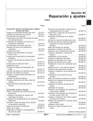 Sección 02
Reparación y ajustes
Índice 02
Página Página
Grupo 010—Guı́a de reconstrucción, rodaje y Secuencia de inspección y reparación de
afinado del motor empaquetadura de la culata . . . . . . . . . . .02-020-19
Pautas de reacondicionamiento del motor. . . .02-010-1 Desarmado e inspección del conjunto de
Pedestal de reparación de motores. . . . . . . . .02-010-1 balancines y eje. . . . . . . . . . . . . . . . . . . . .02-020-21
Precauciones de seguridad . . . . . . . . . . . . . . .02-010-2 Revisiones preliminares de la culata y
Desconexión de la lı́nea de entrada de aceite válvulas . . . . . . . . . . . . . . . . . . . . . . . . . . .02-020-22
del turboalimentador . . . . . . . . . . . . . . . . . .02-010-3 Armado de conjunto de balancines y eje. . . .02-020-23
Instalación de adaptador de motor en el Revisión de altura de válvulas respecto a
pedestal de reparación . . . . . . . . . . . . . . . .02-010-3 superficie de culata (embutido de
Procedimiento de levante del motor . . . . . . . .02-010-4 válvulas) . . . . . . . . . . . . . . . . . . . . . . . . . .02-020-23
Montaje del motor en el pedestal de Retiro del conjunto de válvulas . . . . . . . . . . .02-020-24
reparación . . . . . . . . . . . . . . . . . . . . . . . . . .02-010-6 Inspección y medición de válvulas . . . . . . . .02-020-25
Limpieza del motor . . . . . . . . . . . . . . . . . . . . .02-010-7 Inspección de los giradores de válvulas . . . .02-020-26
Secuencia de desarmado de motores Limpieza, inspección y medición de
6105 y 6125 . . . . . . . . . . . . . . . . . . . . . . . .02-010-7 válvulas . . . . . . . . . . . . . . . . . . . . . . . . . . .02-020-27
Pautas para la aplicación de compuestos Rectificación de las válvulas . . . . . . . . . . . . .02-020-28
selladores . . . . . . . . . . . . . . . . . . . . . . . . .02-010-11 Limpieza e inspección de culata . . . . . . . . . .02-020-29
Secuencia de armado de motores 6105 y Revisión de planeidad de la culata . . . . . . . .02-020-30
6125 . . . . . . . . . . . . . . . . . . . . . . . . . . . . .02-010-13 Medición del espesor de la culata . . . . . . . . .02-020-31
Pautas para el rodaje del motor . . . . . . . . . .02-010-15 Rectificación de cara de combustión de la
Rodaje del motor. . . . . . . . . . . . . . . . . . . . . .02-010-16 culata. . . . . . . . . . . . . . . . . . . . . . . . . . . . .02-020-32
Revisión de sistema del respiradero del Medición del D.I. de la guı́a de válvulas . . . .02-020-33
cárter . . . . . . . . . . . . . . . . . . . . . . . . . . . . .02-010-17 Sustitución de guı́as de las válvulas . . . . . . .02-020-33
Revisión del sistema de admisión de aire . . .02-010-18 Limpieza e inspección de los asientos de
Revisión del sistema de escape . . . . . . . . . .02-010-18 válvula . . . . . . . . . . . . . . . . . . . . . . . . . . . .02-020-34
Revisión y mantenimiento del sistema de Rectificación de los asientos de las
enfriamiento. . . . . . . . . . . . . . . . . . . . . . . .02-010-19 válvulas . . . . . . . . . . . . . . . . . . . . . . . . . . .02-020-35
Revisión del sistema eléctrico . . . . . . . . . . . .02-010-21 Retiro de insertos de asientos de válvula . . .02-020-36
Pruebas preliminares del motor antes del Medición de cavidades de asientos de
afinado. . . . . . . . . . . . . . . . . . . . . . . . . . . .02-010-22 válvulas en culata . . . . . . . . . . . . . . . . . . .02-020-37
Recomendaciones generales para el Instalación de insertos de asientos de
afinado. . . . . . . . . . . . . . . . . . . . . . . . . . . .02-010-23 válvula . . . . . . . . . . . . . . . . . . . . . . . . . . . .02-020-38
Instalación de válvulas . . . . . . . . . . . . . . . . .02-020-38
Sustitución de manguitos de inyectores en
Grupo 020—Culata y válvulas
culata usando JDG981 . . . . . . . . . . . . . . .02-020-40
Retiro e instalación de cubierta del eje de
Sustitución de manguitos de inyectores en
balancines . . . . . . . . . . . . . . . . . . . . . . . . . .02-020-1
la culata usando JDG1184. . . . . . . . . . . . .02-020-45
Limpieza e inspección de conjunto del
Limpieza e inspección de la parte superior
respiradero del cárter. . . . . . . . . . . . . . . . . .02-020-2
del bloque de cilindros. . . . . . . . . . . . . . . .02-020-55
Sustitución de empaquetadura de cubierta de
Medición de proyección de camisas (altura
balancines . . . . . . . . . . . . . . . . . . . . . . . . . .02-020-3
sobre bloque). . . . . . . . . . . . . . . . . . . . . . .02-020-56
Revisión y ajuste del juego de las válvulas
Instalación de la culata . . . . . . . . . . . . . . . . .02-020-57
y precarga de inyectores . . . . . . . . . . . . . . .02-020-4
Apriete por vueltas de pernos de la
Retiro de conjunto de balancines . . . . . . . . .02-020-10
Retiro de la culata. . . . . . . . . . . . . . . . . . . . .02-020-12 culata. . . . . . . . . . . . . . . . . . . . . . . . . . . . .02-020-59
Diagnóstico de fallas en empaquetadura
de junta de culata . . . . . . . . . . . . . . . . . . .02-020-17 Continúa en la pág. siguiente
CTM101 (06APR04) 02-1 Motores diesel POWERTECH de 10.5 l y 12.5 l
041904
PN=1
 