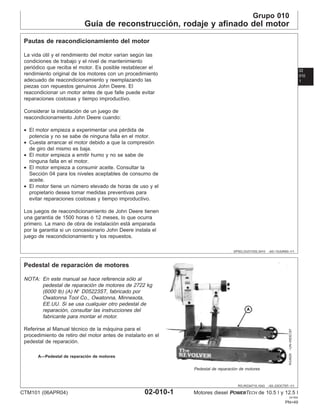 Grupo 010
Guı́a de reconstrucción, rodaje y afinado del motor
02
010
1
DPSG,OUO1032,3410 –63–15JUN00–1/1
Pautas de reacondicionamiento del motor
La vida útil y el rendimiento del motor varı́an según las
condiciones de trabajo y el nivel de mantenimiento
periódico que reciba el motor. Es posible restablecer el
rendimiento original de los motores con un procedimiento
adecuado de reacondicionamiento y reemplazando las
piezas con repuestos genuinos John Deere. El
reacondicionar un motor antes de que falle puede evitar
reparaciones costosas y tiempo improductivo.
Considerar la instalación de un juego de
reacondicionamiento John Deere cuando:
• El motor empieza a experimentar una pérdida de
potencia y no se sabe de ninguna falla en el motor.
• Cuesta arrancar el motor debido a que la compresión
de giro del mismo es baja.
• El motor empieza a emitir humo y no se sabe de
ninguna falla en el motor.
• El motor empieza a consumir aceite. Consultar la
Sección 04 para los niveles aceptables de consumo de
aceite.
• El motor tiene un número elevado de horas de uso y el
propietario desea tomar medidas preventivas para
evitar reparaciones costosas y tiempo improductivo.
Los juegos de reacondicionamiento de John Deere tienen
una garantı́a de 1500 horas ó 12 meses, lo que ocurra
primero. La mano de obra de instalación está amparada
por la garantı́a si un concesionario John Deere instala el
juego de reacondicionamiento y los repuestos.
RG,RG34710,1043 –63–23OCT97–1/1
Pedestal de reparación de motores
RG4929
–UN–05DEC97
Pedestal de reparación de motores
A—Pedestal de reparación de motores
NOTA: En este manual se hace referencia sólo al
pedestal de reparación de motores de 2722 kg
(6000 lb) (A) N° D05223ST, fabricado por
Owatonna Tool Co., Owatonna, Minnesota,
EE.UU. Si se usa cualquier otro pedestal de
reparación, consultar las instrucciones del
fabricante para montar el motor.
Referirse al Manual técnico de la máquina para el
procedimiento de retiro del motor antes de instalarlo en el
pedestal de reparación.
CTM101 (06APR04) 02-010-1 Motores diesel POWERTECH de 10.5 l y 12.5 l
041904
PN=49
 
