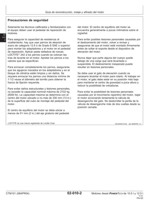 Guı́a de reconstrucción, rodaje y afinado del motor
02
010
2
RG,RG34710,45 –63–30SEP97–1/1
Precauciones de seguridad
Solamente los técnicos calificados y familiarizados con
el equipo deben usar el pedestal de reparación de
motores.
Para asegurar la capacidad de resistencia al
cizallamiento, hay que usar pernos de aleación de
acero de categorı́a 12.9 ó de Grado 8 SAE o superior
para montar los adaptadores y el motor en el pedestal
de reparación. Aplicar pasta selladora de roscas
LOCTITE
242 a los pernos cuando se colocan las
tiras de levante en el motor. Apretar los pernos a los
valores que se especifican.
Para enroscar completamente los pernos, asegurarse
que los agujeros roscados en los adaptadores y en el
bloque de cilindros estén limpios y sin daños. Se
requiere enroscar los pernos una distancia mı́nima de
1-1/2 veces el diámetro del tornillo para obtener la
fuerza de fijación requerida.
Para evitar daños estructurales y lesiones personales,
no exceder la capacidad nominal máxima de 2722 kg
(6000 lb). La capacidad máxima se determina con el
centro del motor ubicado a no más de 330 mm (13 in.)
de la superficie del cubo de montaje del pedestal del
motor.
El centro de equilibrio del motor se debe ubicar a
menos de 51 mm (2 in.) del eje giratorio del pedestal
del motor. El centro de equilibrio del motor se
encuentra generalmente a pocos milı́metros sobre el
cigüeñal.
Para evitar posibles lesiones personales causadas por
el deslizamiento del motor, volver a revisar y
asegurarse de que el motor esté montado firmemente
antes de soltar el soporte desde el dispositivo de
elevación del motor.
Nunca dejar que parte alguna del cuerpo quede
debajo de una carga que será levantada o
suspendida. El deslizamiento inesperado puede
resultar en lesiones personales.
Se debe usar el gato de elevación cuando es
necesario levantar el motor para rotarlo. Al trabajar en
el motor, el gato debe estar en su posición más baja
para mantener el centro de gravedad a poca altura y
reducir la posibilidad de volcaduras.
Para evitar la posibilidad de lesiones personales
causadas por el movimiento repentino del motor, bajar
el motor accionando lentamente la válvula de
desenganche del gato. No destornillar la perilla de la
válvula de desenganche más de dos vueltas desde su
posición cerrada.
LOCTITE es una marca registrada de Loctite Corp.
CTM101 (06APR04) 02-010-2 Motores diesel POWERTECH de 10.5 l y 12.5 l
041904
PN=50
 