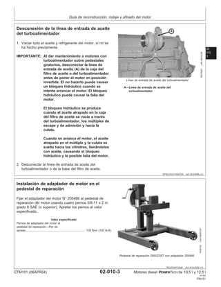 Guı́a de reconstrucción, rodaje y afinado del motor
02
010
3
DPSG,OUO1004,918 –63–30JUN99–1/1
Desconexión de la lı́nea de entrada de aceite
del turboalimentador
RG10241
–UN–09JUL99
Lı́nea de entrada de aceite del turboalimentador
A—Lı́nea de entrada de aceite del
turboalimentador
1. Vaciar todo el aceite y refrigerante del motor, si no se
ha hecho previamente.
IMPORTANTE: Al dar mantenimiento a motores con
turboalimentador sobre pedestales
giratorios, desconectar la lı́nea de
entrada de aceite (A) de la caja del
filtro de aceite o del turboalimentador
antes de poner el motor en posición
invertida. El no hacerlo puede causar
un bloqueo hidráulico cuando se
intente arrancar el motor. El bloqueo
hidráulico puede causar la falla del
motor.
El bloqueo hidráulico se produce
cuando el aceite atrapado en la caja
del filtro de aceite se vacı́a a través
del turboalimentador, los múltiples de
escape y de admisión y hacia la
culata.
Cuando se arranca el motor, el aceite
atrapado en el múltiple y la culata se
suelta hacia los cilindros, llenándolos
con aceite, causando el bloqueo
hidráulico y la posible falla del motor.
2. Desconectar la lı́nea de entrada de aceite del
turboalimentador o de la base del filtro de aceite.
RG,RG34710,46 –63–21AUG02–1/1
Instalación de adaptador de motor en el
pedestal de reparación
RG8183
–UN–08DEC97
Pedestal de reparación D05223ST con adaptador 205466
Fijar el adaptador del motor N° 205466 al pedestal de
reparación del motor usando cuatro pernos 5/8-11 x 2 in.
grado 8 SAE (o superior). Apretar los pernos al valor
especificado.
Valor especificado
Pernos de adaptador del motor al
pedestal de reparación—Par de
apriete 135 N•m (100 lb-ft)
..........................................................................
CTM101 (06APR04) 02-010-3 Motores diesel POWERTECH de 10.5 l y 12.5 l
041904
PN=51
 
