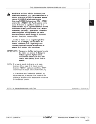 Guı́a de reconstrucción, rodaje y afinado del motor
02
010
5
RG,RG34710,47 –63–20AUG02–2/2
ATENCION: El único método aprobado para
levantar los motores 6105 y 6125 es el uso de la
eslinga de levante JDG23 (D), la tira de levante
trasera R128000 (E) y la tira de levante
delantera R503481 (aplicaciones OEM y AT801
solamente) o R128001 (F). Puede usarse como
punto de levante la argolla de levante de la
placa delantera (B) en lugar de la tira de levante
delantera R503481 (aplicaciones OEM y AT801
solamente) o R128001. Tener sumo cuidado al
levantar equipos y NUNCA dejar que parte
alguna del cuerpo quede debajo de un motor
que será levantado o suspendido.
Levantar el motor con la carga longitudinal
llevada por la eslinga y las escuadras de
levante solamente. Las cargas angulares
reducen significativamente la capacidad de
levante de la eslinga y las escuadras.
IMPORTANTE: Asegurarse de fijar las tiras de levante
del motor con pernos de Categorı́a
12.9 (o superior). Aplicar pasta
selladora de roscas LOCTITE
242
TY9370 a los pernos de las tiras de
levante.
NOTA: Si se usa la argolla de levante en la placa
delantera (B) en lugar de la tira de levante
delantera R503481 (aplicaciones OEM y AT801
solamente) o R128001, retirar el alternador (A).
Si va a usarse la tira de levante delantera (F),
retirar el escudo de escape (C) e instalar la tira
de levante, empleando los agujeros de los pernos
de montaje del escudo.
LOCTITE es una marca registrada de Loctite Corp.
CTM101 (06APR04) 02-010-5 Motores diesel POWERTECH de 10.5 l y 12.5 l
041904
PN=53
 