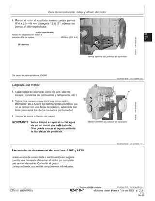 Guı́a de reconstrucción, rodaje y afinado del motor
02
010
7
RG,RG34710,48 –63–13SEP02–3/3
RG8186
–UN–05DEC97
Pernos traseros del pedestal de reparación
B—Pernos
4. Montar el motor al adaptador trasero con dos pernos
M16 x 2.0 x 65 mm (categorı́a 12.9) (B)1
. Apretar los
pernos al valor especificado.
Valor especificado
Pernos de adaptador del motor al
pedestal—Par de apriete 400 N•m (300 lb-ft)
............................................
1
Del juego de pernos métricos JDG980.
RG,RG34710,49 –63–21DEC00–1/1
Limpieza del motor
RG8188
–UN–21MAY98
Motor 6125HRW en pedestal de reparación
1. Tapar todas las aberturas (toma de aire, tubo de
escape, conductos de combustible y refrigerante, etc.).
2. Retirar los componentes eléctricos (arrancador,
alternador, etc.). Cubrir los componentes eléctricos que
no se retiren con una bolsa de plástico, sellándola bien
firme para evitar los daños causados por humedad.
3. Limpiar el motor a fondo con vapor.
IMPORTANTE: Nunca limpiar a vapor ni verter agua
frı́a en un motor que esté caliente.
Esto puede causar el agarrotamiento
de las piezas de precisión.
RG,RG34710,50 –63–21AUG02–1/4
Secuencia de desarmado de motores 6105 y 6125
La secuencia de pasos dada a continuación se sugiere
cuando sea necesario desarmar el motor por completo
para reacondicionarlo. Consultar el grupo
correspondiente para retirar componentes individuales.
CTM101 (06APR04) 02-010-7 Motores diesel POWERTECH de 10.5 l y 12.5 l
041904
PN=55
Continúa en la pág. siguiente
 