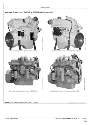 Introducción
DPSG,OUO1004,915 –63–16NOV00–1/1
Motores POWERTECH
6105HF y 6125HF—Continuación
RG11174
–UN–20NOV00
Vista de la parte trasera derecha (motor antiguo)
RG11175
–UN–20NOV00
Vista de la parte trasera izquierda (motor antiguo)
RG11171A
–UN–03NOV00
Vista lateral derecha de motor nuevo (NS 30000— )
RG11172A
–UN–04DEC00
Vista delantera derecha de motor nuevo (NS 30000— )
POWERTECH es una marca registrada de Deere & Company.
CTM101 (06APR04) Motores diesel POWERTECH de 10.5 l y 12.5 l
041904
PN=6
 
