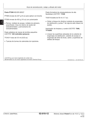 Guı́a de reconstrucción, rodaje y afinado del motor
02
010
12
RG,RG34710,51 –63–16OCT00–2/2
Pasta PT569 NEVER-SEEZ
PT569 envase de 227 g (8 oz) para aplicar con brocha
PT506 envase de 453 g (16 oz) con pulverizador
• Pernos: múltiple de escape, múltiple de admisión,
posenfriador, lı́nea de retorno de aceite del
turboalimentador y pernos/tuerca de
turboalimentador.
Pasta selladora de roscas de tornillos pequeños
LOCTITE
222 (retirable) (púrpura)
TY24311-tubo de 0.5 ml (0.02 oz)
• Tuercas de bornes de solenoides de inyectores.
Pasta formadora de empaquetaduras de alta
flexibilidad LOCTITE
17430
T43514-botella de 50 ml (1.7 oz)
• Cárter a bloque de cilindros (cubierta de engranajes
de distribución y juntas T de caja de sello trasero de
aceite).
Imprimador de limpieza y curado LOCTITE
7649,
TY16285
• Limpiar las superficies adosadas de la cubierta de
engranajes de distribución, cubierta de acceso al
engranaje del árbol de levas, cárter y superficies de
sellado del bloque.
LOCTITE es una marca registrada de Loctite Corp.
NEVER-SEEZ es una marca registrada de Emhart Chemical Group.
CTM101 (06APR04) 02-010-12 Motores diesel POWERTECH de 10.5 l y 12.5 l
041904
PN=60
 