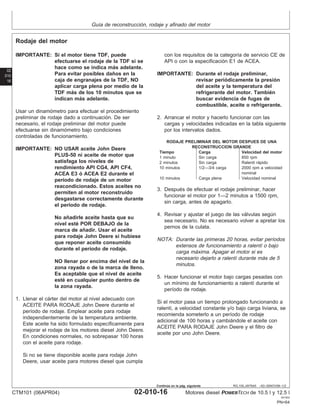 Guı́a de reconstrucción, rodaje y afinado del motor
02
010
16
RG,100,JW7645 –63–05NOV99–1/2
Rodaje del motor
IMPORTANTE: Si el motor tiene TDF, puede
efectuarse el rodaje de la TDF si se
hace como se indica más adelante.
Para evitar posibles daños en la
caja de engranajes de la TDF, NO
aplicar carga plena por medio de la
TDF más de los 10 minutos que se
indican más adelante.
Usar un dinamómetro para efectuar el procedimiento
preliminar de rodaje dado a continuación. De ser
necesario, el rodaje preliminar del motor puede
efectuarse sin dinamómetro bajo condiciones
controladas de funcionamiento.
IMPORTANTE: NO USAR aceite John Deere
PLUS-50 ni aceite de motor que
satisfaga los niveles de
rendimiento API CG4, API CF4,
ACEA E3 ó ACEA E2 durante el
perı́odo de rodaje de un motor
reacondicionado. Estos aceites no
permiten al motor reconstruido
desgastarse correctamente durante
el perı́odo de rodaje.
No añadirle aceite hasta que su
nivel esté POR DEBAJO de la
marca de añadir. Usar el aceite
para rodaje John Deere si hubiese
que reponer aceite consumido
durante el perı́odo de rodaje.
NO llenar por encima del nivel de la
zona rayada o de la marca de lleno.
Es aceptable que el nivel de aceite
esté en cualquier punto dentro de
la zona rayada.
1. Llenar el cárter del motor al nivel adecuado con
ACEITE PARA RODAJE John Deere durante el
perı́odo de rodaje. Emplear aceite para rodaje
independientemente de la temperatura ambiente.
Este aceite ha sido formulado especı́ficamente para
mejorar el rodaje de los motores diesel John Deere.
En condiciones normales, no sobrepasar 100 horas
con el aceite para rodaje.
Si no se tiene disponible aceite para rodaje John
Deere, usar aceite para motores diesel que cumpla
con los requisitos de la categorı́a de servicio CE de
API o con la especificación E1 de ACEA.
IMPORTANTE: Durante el rodaje preliminar,
revisar periódicamente la presión
del aceite y la temperatura del
refrigerante del motor. También
buscar evidencia de fugas de
combustible, aceite o refrigerante.
2. Arrancar el motor y hacerlo funcionar con las
cargas y velocidades indicadas en la tabla siguiente
por los intervalos dados.
RODAJE PRELIMINAR DEL MOTOR DESPUES DE UNA
RECONSTRUCCION GRANDE
Tiempo Carga Velocidad del motor
1 minuto Sin carga 850 rpm
2 minutos Sin carga Ralentı́ rápido
10 minutos 1/2—3/4 carga 2000 rpm a velocidad
nominal
10 minutos Carga plena Velocidad nominal
3. Después de efectuar el rodaje preliminar, hacer
funcionar el motor por 1—2 minutos a 1500 rpm,
sin carga, antes de apagarlo.
4. Revisar y ajustar el juego de las válvulas según
sea necesario. No es necesario volver a apretar los
pernos de la culata.
NOTA: Durante las primeras 20 horas, evitar perı́odos
extensos de funcionamiento a ralentı́ o bajo
carga máxima. Apagar el motor si es
necesario dejarlo a ralentı́ durante más de 5
minutos.
5. Hacer funcionar el motor bajo cargas pesadas con
un mı́nimo de funcionamiento a ralentı́ durante el
perı́odo de rodaje.
Si el motor pasa un tiempo prolongado funcionando a
ralentı́, a velocidad constante y/o bajo carga liviana, se
recomienda someterlo a un perı́odo de rodaje
adicional de 100 horas y cambiándole el aceite con
ACEITE PARA RODAJE John Deere y el filtro de
aceite por uno John Deere.
CTM101 (06APR04) 02-010-16 Motores diesel POWERTECH de 10.5 l y 12.5 l
041904
PN=64
Continúa en la pág. siguiente
 