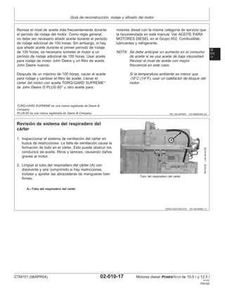 Guı́a de reconstrucción, rodaje y afinado del motor
02
010
17
RG,100,JW7645 –63–05NOV99–2/2
Revisar el nivel de aceite más frecuentemente durante
el perı́odo de rodaje del motor. Como regla general,
no debe ser necesario añadir aceite durante el perı́odo
de rodaje adicional de 100 horas. Sin embargo, si hay
que añadir aceite durante el primer perı́odo de rodaje
de 100 horas, es necesario someter el motor a un
perı́odo de rodaje adicional de 100 horas. Usar aceite
para rodaje de motor John Deere y un filtro de aceite
John Deere nuevos.
Después de un máximo de 100 horas, vaciar el aceite
para rodaje y cambiar el filtro de aceite. Llenar el
cárter del motor con aceite TORQ-GARD SUPREME
de John Deere O PLUS-50
u otro aceite para
motores diesel con la misma categorı́a de servicio que
la recomendada en este manual. Ver ACEITE PARA
MOTORES DIESEL en el Grupo 002, Combustible,
lubricantes y refrigerante.
NOTA: Se debe anticipar un aumento en el consumo
de aceite si se usa aceite de baja viscosidad.
Revisar el nivel de aceite con mayor
frecuencia en este caso.
Si la temperatura ambiente es menor que
-10°C (14°F), usar un calefactor de bloque del
motor.
TORQ-GARD SUPREME es una marca registrada de Deere &
Company.
PLUS-50 es una marca registrada de Deere & Company.
DPSG,OUO1004,919 –63–30JUN99–1/1
Revisión de sistema del respiradero del
cárter
RG10239
–UN–09JUL99
Tubo del respiradero del cárter
A—Tubo del respiradero del cárter
1. Inspeccionar el sistema de ventilación del cárter en
busca de restricciones. La falta de ventilación causa la
formación de lodo en el cárter. Esto puede obstruir los
conductos de aceite, filtros y tamices, causando daños
graves al motor.
2. Limpiar el tubo del respiradero del cárter (A) con
disolvente y aire comprimido si hay restricciones.
Instalar y apretar las abrazaderas de mangueras bien
firmes.
CTM101 (06APR04) 02-010-17 Motores diesel POWERTECH de 10.5 l y 12.5 l
041904
PN=65
 
