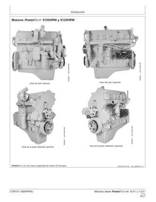 Introducción
RG,RG34710,3A –63–30SEP97–1/1
Motores POWERTECH
6105HRW y 6125HRW
RG8222
–UN–21MAY98
Vista del lado derecho
RG8221
–UN–21MAY98
Vista del lado izquierdo
RG8223
–UN–21MAY98
Vista de la parte delantera derecha
RG8224
–UN–21MAY98
Vista de la parte delantera izquierda
POWERTECH es una marca registrada de Deere & Company.
CTM101 (06APR04) Motores diesel POWERTECH de 10.5 l y 12.5 l
041904
PN=7
 