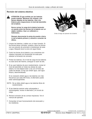 Guı́a de reconstrucción, rodaje y afinado del motor
02
010
21
RG,RG34710,1059 –63–23OCT97–1/2
Revisión del sistema eléctrico
TS204
–UN–23AUG88
Evitar el riesgo de explosión de la baterı́a
ATENCION: El gas emitido por las baterı́as
puede explotar. Mantener las chispas y las
llamas alejadas de las baterı́as. Usar una
linterna para inspeccionar el nivel del electrólito
de la baterı́a.
Nunca revisar la carga de la baterı́a haciendo
un puente entre los bornes de la baterı́a con un
objeto metálico. Usar un voltı́metro o
hidrómetro.
Siempre desconectar la pinza de puesta a tierra
(-) de la baterı́a primero y volverla a conectar de
último.
1. Limpiar las baterı́as y cables con un trapo húmedo. Si
los bornes tienen corrosión, quitarla y lavar los bornes
con una solución de amonı́aco o bicarbonato de soda
y agua. Después lavar la zona con agua limpia.
2. Cubrir los bornes de la baterı́a y sus conectores con
vaselina mezclada con bicarbonato de soda para
retardar la formación de corrosión.
3. Probar las baterı́as. Si el nivel de carga de las baterı́as
no está cerca del máximo, averiguar la razón de ello.
4. Si se usan baterı́as de poco mantenimiento, revisar el
nivel del electrólito en todas las células de cada
baterı́a. El nivel deberá estar a ras con el fondo del
cuello de llenado. Si hay que añadir agua, usar agua
limpia y desmineralizada.
Si es necesario añadir agua a las baterı́as con más
frecuencia que cada 250 horas, el alternador puede
estar sobrecargándolas.
NOTA: No se debe añadir agua a las baterı́as libres de
mantenimiento.
5. Si las baterı́as parecen estar subcargadas o
sobrecargadas, revisar el alternador y el circuito de
carga.
6. Revisar la tensión de las correas impulsoras. Ver el
manual del operador.
7. Comprobar el buen funcionamiento del arrancador y
los medidores.
CTM101 (06APR04) 02-010-21 Motores diesel POWERTECH de 10.5 l y 12.5 l
041904
PN=69
Continúa en la pág. siguiente
 