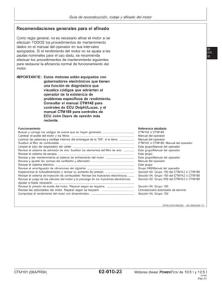 Guı́a de reconstrucción, rodaje y afinado del motor
02
010
23
DPSG,OUO1004,923 –63–30AUG02–1/1
Recomendaciones generales para el afinado
Como regla general, no es necesario afinar el motor si se
efectúan TODOS los procedimientos de mantenimiento
dados en el manual del operador en sus intervalos
apropiados. Si el rendimiento del motor no se ajusta a las
pautas nominales para el uso dado, se recomienda
efectuar los procedimientos de mantenimiento siguientes
para restaurar la eficiencia normal de funcionamiento del
motor.
IMPORTANTE: Estos motores están equipados con
gobernadores electrónicos que tienen
una función de diagnóstico que
visualiza códigos que advierten al
operador de la existencia de
problemas especı́ficos de rendimiento.
Consultar el manual CTM142 para
controles de ECU Delphi/Lucas, y el
manual CTM189 para controles de
ECU John Deere de versión más
reciente.
Funcionamiento Referencia detallada
Buscar y corregir los códigos de averı́a que se hayan generado. ....................................... CTM142 ó CTM189
Cambiar el aceite del motor y los filtros. .............................................................................. Manual del operador
Lubricar las palancas y varillaje internos del embrague de la TDF, si la tiene. .................. Manual del operador
Sustituir el filtro de combustible. ........................................................................................... CTM142 ó CTM189, Manual del operador
Limpiar el tubo del respiradero del cárter. ............................................................................ Este grupo/Manual del operador
Revisar el sistema de admisión de aire. Sustituir los elementos del filtro de aire. ............. Este grupo/Manual del operador
Revisar el sistema de escape. .............................................................................................. Este grupo
Revisar y dar mantenimiento al sistema de enfriamiento del motor. ................................... Este grupo/Manual del operador
Revisar y ajustar las correas del ventilador y alternador. .................................................... Manual del operador
Revisar el sistema eléctrico. ................................................................................................. Este grupo
Revisar el amortiguador de vibraciones del cigüeñal. .......................................................... Grupo 040/Manual del operador
Inspeccionar el turboalimentador y revisar su aumento de presión. .................................... Sección 04, Grupo 150 del CTM142 ó CTM189
Revisar el sistema de inyección de combustible: Revisar los inyectores electrónicos. ....... Sección 04, Grupo 150 del CTM142 ó CTM189
Revisar el juego de las válvulas del motor y la precarga de los inyectores electrónicos. Sección 02, Grupo 020 del CTM142 ó CTM189
Ajustar si fuese necesario. ....................................................................................................
Revisar la presión de aceite del motor. Reparar según se requiera. .................................. Sección 04, Grupo 150
Revisar las velocidades del motor. Reparar según se requiera. ......................................... Concesionario autorizado de servicio
Comprobar el rendimiento del motor con dinamómetro. ...................................................... Sección 04, Grupo 150
CTM101 (06APR04) 02-010-23 Motores diesel POWERTECH de 10.5 l y 12.5 l
041904
PN=71
 