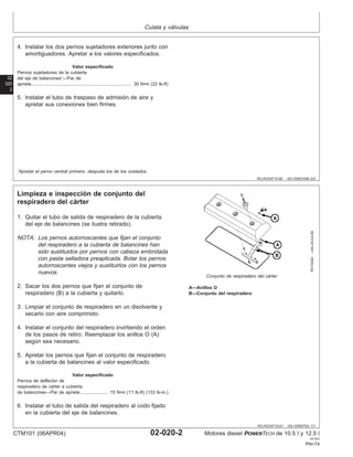 Culata y válvulas
02
020
2
RG,RG34710,60 –63–03NOV99–2/2
4. Instalar los dos pernos sujetadores exteriores junto con
amortiguadores. Apretar a los valores especificados.
Valor especificado
Pernos sujetadores de la cubierta
del eje de balancines1
—Par de
apriete 30 N•m (22 lb-ft)
..............................................................................
5. Instalar el tubo de traspaso de admisión de aire y
apretar sus conexiones bien firmes.
1
Apretar el perno central primero, después los de los costados.
RG,RG34710,61 –63–03SEP02–1/1
Limpieza e inspección de conjunto del
respiradero del cárter
RG10242
–UN–20JUL99
Conjunto de respiradero del cárter
A—Anillos O
B—Conjunto del respiradero
1. Quitar el tubo de salida de respiradero de la cubierta
del eje de balancines (se ilustra retirado).
NOTA: Los pernos autorroscantes que fijan el conjunto
del respiradero a la cubierta de balancines han
sido sustituidos por pernos con cabeza embridada
con pasta selladora preaplicada. Botar los pernos
autorroscantes viejos y sustituirlos con los pernos
nuevos.
2. Sacar los dos pernos que fijan el conjunto de
respiradero (B) a la cubierta y quitarlo.
3. Limpiar el conjunto de respiradero en un disolvente y
secarlo con aire comprimido.
4. Instalar el conjunto del respiradero invirtiendo el orden
de los pasos de retiro. Reemplazar los anillos O (A)
según sea necesario.
5. Apretar los pernos que fijan el conjunto de respiradero
a la cubierta de balancines al valor especificado.
Valor especificado
Pernos de deflector de
respiradero de cárter a cubierta
de balancines—Par de apriete 15 N•m (11 lb-ft) (133 lb-in.)
......................
6. Instalar el tubo de salida del respiradero al codo fijado
en la cubierta del eje de balancines.
CTM101 (06APR04) 02-020-2 Motores diesel POWERTECH de 10.5 l y 12.5 l
041904
PN=74
 