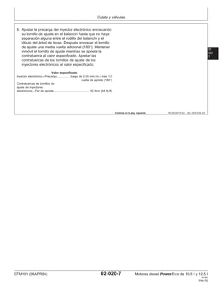 Culata y válvulas
02
020
7
RG,RG34710,63 –63–16OCT00–4/7
8. Ajustar la precarga del inyector electrónico enroscando
su tornillo de ajuste en el balancı́n hasta que no haya
separación alguna entre el rodillo del balancı́n y el
lóbulo del árbol de levas. Después enroscar el tornillo
de ajuste una media vuelta adicional (180°). Mantener
inmóvil el tornillo de ajuste mientras se aprieta la
contratuerca al valor especificado. Apretar las
contratuercas de los tornillos de ajuste de los
inyectores electrónicos al valor especificado.
Valor especificado
Inyector electrónico—Precarga Juego de 0.00 mm (in.) más 1/2
vuelta de apriete (180°)
..............
Contratuercas de tornillos de
ajuste de inyectores
electrónicos—Par de apriete 65 N•m (48 lb-ft)
...........................................
Continúa en la pág. siguiente
CTM101 (06APR04) 02-020-7 Motores diesel POWERTECH de 10.5 l y 12.5 l
041904
PN=79
 