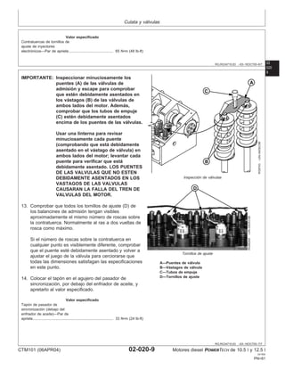Culata y válvulas
02
020
RG,RG34710,63 –63–16OCT00–6/7
Valor especificado
Contratuercas de tornillos de
ajuste de inyectores
electrónicos—Par de apriete 65 N•m (48 lb-ft)
...........................................
9
RG,RG34710,63 –63–16OCT00–7/7
RG9743
–UN–04DEC98
Inspección de válvulas
RG9626A
–UN–04DEC98
Tornillos de ajuste
A—Puentes de válvula
B—Vástagos de válvula
C—Tubos de empuje
D—Tornillos de ajuste
IMPORTANTE: Inspeccionar minuciosamente los
puentes (A) de las válvulas de
admisión y escape para comprobar
que estén debidamente asentados en
los vástagos (B) de las válvulas de
ambos lados del motor. Además,
comprobar que los tubos de empuje
(C) estén debidamente asentados
encima de los puentes de las válvulas.
Usar una linterna para revisar
minuciosamente cada puente
(comprobando que está debidamente
asentado en el vástago de válvula) en
ambos lados del motor; levantar cada
puente para verificar que está
debidamente asentado. LOS PUENTES
DE LAS VALVULAS QUE NO ESTEN
DEBIDAMENTE ASENTADOS EN LOS
VASTAGOS DE LAS VALVULAS
CAUSARAN LA FALLA DEL TREN DE
VALVULAS DEL MOTOR.
13. Comprobar que todos los tornillos de ajuste (D) de
los balancines de admisión tengan visibles
aproximadamente el mismo número de roscas sobre
la contratuerca. Normalmente al ras a dos vueltas de
rosca como máximo.
Si el número de roscas sobre la contratuerca en
cualquier punto es visiblemente diferente, comprobar
que el puente esté debidamente asentado y volver a
ajustar el juego de la válvula para cerciorarse que
todas las dimensiones satisfagan las especificaciones
en este punto.
14. Colocar el tapón en el agujero del pasador de
sincronización, por debajo del enfriador de aceite, y
apretarlo al valor especificado.
Valor especificado
Tapón de pasador de
sincronización (debajo del
enfriador de aceite)—Par de
apriete 33 N•m (24 lb-ft)
..............................................................................
CTM101 (06APR04) 02-020-9 Motores diesel POWERTECH de 10.5 l y 12.5 l
041904
PN=81
 
