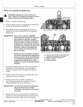Culata y válvulas
02
020
10
RG,RG34710,64 –63–21DEC00–1/2
Retiro de conjunto de balancines
RG8262B
–UN–06DEC97
Retiro de puentes de válvula y tubos de empuje
RG8459A
–UN–21JUL99
Retiro del conjunto del eje de balancines con JDG970A
A—Tubos de aceite del eje de balancines (sólo
sistema de combustible de riel doble)
B—Soporte de levante de balancines
C—Tubos de empuje
D—Puentes de válvula
ATENCION: Después de hacer funcionar el
motor, dejar que el sistema de escape se enfrı́e
antes de darle mantenimiento al motor.
1. Quitar la cubierta de balancines.
2. Trabar el árbol de levas y el cigüeñal en el PMS de la
carrera de compresión del cilindro N° 1.
3. Desconectar de las pinzas sujetadoras del eje de
balancines el arnés de alambrado de los inyectores
electrónicos.
IMPORTANTE: Para aliviar la presión, SIEMPRE
aflojar todos los tornillos de ajuste de
las válvulas de admisión, escape y
balancines de inyectores electrónicos
antes de retirar o instalar el conjunto
de balancines. Esto permite una fuerza
de fijación más uniforme del perno del
balancı́n y reduce la posibilidad de
que se dañen los componentes del
tren de válvulas.
Quitar los tubos de empuje y puentes
de válvula inmediatamente después de
aliviar la presión del eje de balancines.
Los tubos de empuje pueden caer por
la abertura de vaciado de la culata,
obligando a retirar el cárter para poder
sacarlos.
4. Soltar las contratuercas de los tornillos de ajuste de
inyectores y de los balancines de las válvulas de
admisión y escape y aliviar la presión de todos los
puntos.
5. Quitar los tubos de empuje (C) y puentes (D) de los
vástagos de todas las válvulas.
6. Quitar los dos tubos de aceite (A) del eje de
balancines (sólo sistema de riel doble). Quitar las
pinzas sujetadoras del eje de balancines.
IMPORTANTE: Los pernos de las pinzas sujetadoras
del eje de balancines no deben
reutilizarse. Usar pernos nuevos para
el armado.
7. Instalar el perno de la pinza del eje en el agujero del
extremo de cada eje de balancines de modo que los
balancines no puedan salirse del eje al levantarlo.
CTM101 (06APR04) 02-020-10 Motores diesel POWERTECH de 10.5 l y 12.5 l
041904
PN=82
Continúa en la pág. siguiente
 