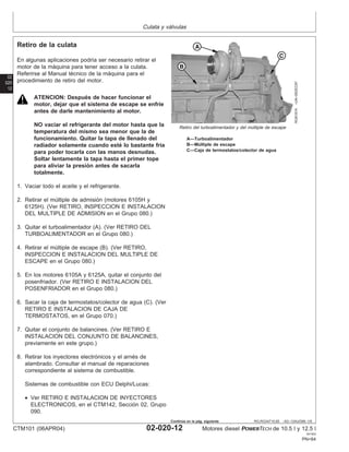 Culata y válvulas
02
020
12
RG,RG34710,65 –63–13AUG99–1/5
Retiro de la culata
RG8187A
–UN–05DEC97
Retiro del turboalimentador y del múltiple de escape
A—Turboalimentador
B—Múltiple de escape
C—Caja de termostatos/colector de agua
En algunas aplicaciones podrı́a ser necesario retirar el
motor de la máquina para tener acceso a la culata.
Referirse al Manual técnico de la máquina para el
procedimiento de retiro del motor.
ATENCION: Después de hacer funcionar el
motor, dejar que el sistema de escape se enfrı́e
antes de darle mantenimiento al motor.
NO vaciar el refrigerante del motor hasta que la
temperatura del mismo sea menor que la de
funcionamiento. Quitar la tapa de llenado del
radiador solamente cuando esté lo bastante frı́a
para poder tocarla con las manos desnudas.
Soltar lentamente la tapa hasta el primer tope
para aliviar la presión antes de sacarla
totalmente.
1. Vaciar todo el aceite y el refrigerante.
2. Retirar el múltiple de admisión (motores 6105H y
6125H). (Ver RETIRO, INSPECCION E INSTALACION
DEL MULTIPLE DE ADMISION en el Grupo 080.)
3. Quitar el turboalimentador (A). (Ver RETIRO DEL
TURBOALIMENTADOR en el Grupo 080.)
4. Retirar el múltiple de escape (B). (Ver RETIRO,
INSPECCION E INSTALACION DEL MULTIPLE DE
ESCAPE en el Grupo 080.)
5. En los motores 6105A y 6125A, quitar el conjunto del
posenfriador. (Ver RETIRO E INSTALACION DEL
POSENFRIADOR en el Grupo 080.)
6. Sacar la caja de termostatos/colector de agua (C). (Ver
RETIRO E INSTALACION DE CAJA DE
TERMOSTATOS, en el Grupo 070.)
7. Quitar el conjunto de balancines. (Ver RETIRO E
INSTALACION DEL CONJUNTO DE BALANCINES,
previamente en este grupo.)
8. Retirar los inyectores electrónicos y el arnés de
alambrado. Consultar el manual de reparaciones
correspondiente al sistema de combustible.
Sistemas de combustible con ECU Delphi/Lucas:
• Ver RETIRO E INSTALACION DE INYECTORES
ELECTRONICOS, en el CTM142, Sección 02, Grupo
090.
CTM101 (06APR04) 02-020-12 Motores diesel POWERTECH de 10.5 l y 12.5 l
041904
PN=84
Continúa en la pág. siguiente
 