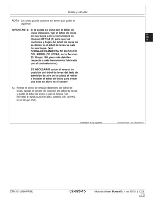 Culata y válvulas
02
020
15
RG,RG34710,65 –63–13AUG99–4/5
NOTA: La culata puede quitarse sin tener que quitar el
cigüeñal.
IMPORTANTE: Si la culata se quita con el árbol de
levas instalado, fijar el árbol de levas
en sus bujes con la herramienta de
bloqueo DFRG4 (E) para que los
muñones y bujes del árbol de levas no
se dañen si el árbol de levas se sale
de sus bujes. (Ver
DFRG4-HERRAMIENTA DE BLOQUEO
DEL ARBOL DE LEVAS, en la Sección
05, Grupo 190, para más detalles
respecto a esta herramienta fabricada
por el concesionario.)
ES NECESARIO quitar el sensor de
posición del árbol de levas del lado de
admisión de aire de la culata al retirar
o instalar el árbol de levas para evitar
que éste se atore en el sensor.
13. Retirar el anillo de empuje delantero del árbol de
levas. Quitar el sensor de posición del árbol de levas
y quitar el árbol de levas si ası́ se desea (ver
RETIRO E INSTALACION DEL ARBOL DE LEVAS,
en el Grupo 050).
Continúa en la pág. siguiente
CTM101 (06APR04) 02-020-15 Motores diesel POWERTECH de 10.5 l y 12.5 l
041904
PN=87
 