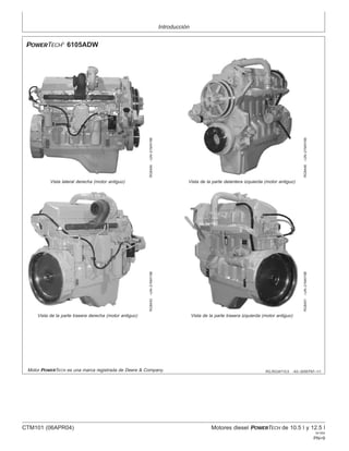 Introducción
RG,RG34710,5 –63–30SEP97–1/1
POWERTECH
6105ADW
RG8454
–UN–21MAY98
Vista lateral derecha (motor antiguo)
RG8448
–UN–21MAY98
Vista de la parte delantera izquierda (motor antiguo)
RG8453
–UN–21MAY98
Vista de la parte trasera derecha (motor antiguo)
RG8451
–UN–21MAY98
Vista de la parte trasera izquierda (motor antiguo)
Motor POWERTECH es una marca registrada de Deere & Company.
CTM101 (06APR04) Motores diesel POWERTECH de 10.5 l y 12.5 l
041904
PN=9
 