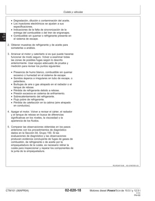 Culata y válvulas
02
020
18
RG,RG34710,69 –63–01NOV00–2/2
• Degradación, dilución o contaminación del aceite.
• Los inyectores electrónicos se ajustan a sus
especificaciones.
• Indicaciones de la falta de sincronización de la
entrega del combustible o del tren de engranajes.
• Combustible sin quemar o refrigerante presente en
el sistema de escape.
2. Obtener muestras de refrigerante y de aceite para
someterlas a análisis.
3. Arrancar el motor y calentarlo si es que puede hacerse
funcionar de modo seguro. Volver a examinar todas
las zonas de posibles fugas según lo descrito
anteriormente. Usar equipo adecuado de prueba y
medición para revisar los puntos siguientes:
• Presencia de humo blanco, combustible sin quemar
excesivo o humedad en el sistema de escape.
• Sonidos ásperos e irregulares en tubo de escape, o
petardeos.
• Burbujas de aire o gas atrapado en el radiador o el
tanque de rebose.
• Pérdida de refrigerante debido a rebose.
• Presión excesiva en sistema de enfriamiento.
• Sobrecalentamiento del refrigerante.
• Flujo pobre de refrigerante.
• Pérdida de calefacción en la cabina (aire atrapado
en conductos).
4. Apagar el motor. Volver a revisar el cárter, el radiador
y el tanque de rebose en busca de diferencias
significativas en los niveles, la viscosidad o la
apariencia de los fluidos.
5. Comparar las observaciones obtenidas en los pasos
anteriores con los procedimientos de diagnóstico
dados en la Sección 04, Grupo 150. Si las
evaluaciones de diagnóstico y las observaciones
producen evidencia concluyente de fugas de gases de
combustión, de refrigerante o de aceite por la
empaquetadura de la culata, es necesario retirar la
culata para inspeccionar y reparar los componentes de
la junta de la empaquetadura.
CTM101 (06APR04) 02-020-18 Motores diesel POWERTECH de 10.5 l y 12.5 l
041904
PN=90
 