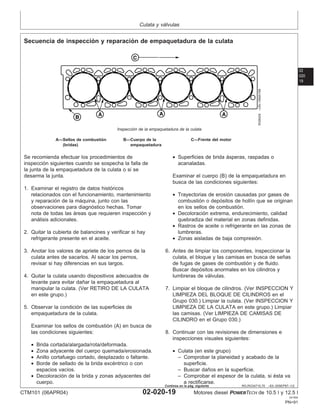 Culata y válvulas
02
020
19
RG,RG34710,70 –63–30SEP97–1/2
Secuencia de inspección y reparación de empaquetadura de la culata
RG8429
–UN–19MAY98
Inspección de la empaquetadura de la culata
A—Sellos de combustión B—Cuerpo de la C—Frente del motor
(bridas) empaquetadura
Se recomienda efectuar los procedimientos de
inspección siguientes cuando se sospecha la falla de
la junta de la empaquetadura de la culata o si se
desarma la junta.
1. Examinar el registro de datos históricos
relacionados con el funcionamiento, mantenimiento
y reparación de la máquina, junto con las
observaciones para diagnóstico hechas. Tomar
nota de todas las áreas que requieren inspección y
análisis adicionales.
2. Quitar la cubierta de balancines y verificar si hay
refrigerante presente en el aceite.
3. Anotar los valores de apriete de los pernos de la
culata antes de sacarlos. Al sacar los pernos,
revisar si hay diferencias en sus largos.
4. Quitar la culata usando dispositivos adecuados de
levante para evitar dañar la empaquetadura al
manipular la culata. (Ver RETIRO DE LA CULATA
en este grupo.)
5. Observar la condición de las superficies de
empaquetadura de la culata.
Examinar los sellos de combustión (A) en busca de
las condiciones siguientes:
• Brida cortada/alargada/rota/deformada.
• Zona adyacente del cuerpo quemada/erosionada.
• Anillo cortafuego cortado, desplazado o faltante.
• Borde de sellado de la brida excéntrico o con
espacios vacı́os.
• Decoloración de la brida y zonas adyacentes del
cuerpo.
• Superficies de brida ásperas, raspadas o
acanaladas.
Examinar el cuerpo (B) de la empaquetadura en
busca de las condiciones siguientes:
• Trayectorias de erosión causadas por gases de
combustión o depósitos de hollı́n que se originan
en los sellos de combustión.
• Decoloración extrema, endurecimiento, calidad
quebradiza del material en zonas definidas.
• Rastros de aceite o refrigerante en las zonas de
lumbreras.
• Zonas aisladas de baja compresión.
6. Antes de limpiar los componentes, inspeccionar la
culata, el bloque y las camisas en busca de señas
de fugas de gases de combustión y de fluido.
Buscar depósitos anormales en los cilindros y
lumbreras de válvulas.
7. Limpiar el bloque de cilindros. (Ver INSPECCION Y
LIMPIEZA DEL BLOQUE DE CILINDROS en el
Grupo 030.) Limpiar la culata. (Ver INSPECCION Y
LIMPIEZA DE LA CULATA en este grupo.) Limpiar
las camisas. (Ver LIMPIEZA DE CAMISAS DE
CILINDRO en el Grupo 030.)
8. Continuar con las revisiones de dimensiones e
inspecciones visuales siguientes:
• Culata (en este grupo)
– Comprobar la planeidad y acabado de la
superficie.
– Buscar daños en la superficie.
– Comprobar el espesor de la culata, si ésta va
a rectificarse.
CTM101 (06APR04) 02-020-19 Motores diesel POWERTECH de 10.5 l y 12.5 l
041904
PN=91
Continúa en la pág. siguiente
 