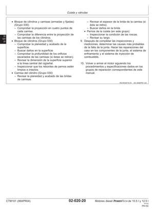 Culata y válvulas
02
020
20
RG,RG34710,70 –63–30SEP97–2/2
• Bloque de cilindros y camisas (armadas y fijadas)
(Grupo 030)
– Comprobar la proyección en cuatro puntos de
cada camisa.
– Comprobar la diferencia entre la proyección de
las camisas de los cilindros.
• Bloque de cilindros (Grupo 030)
– Comprobar la planeidad y acabado de la
superficie.
– Buscar daños en la superficie.
– Comprobar la profundidad de los orificios
escariados de las camisas (si éstas se retiran).
– Revisar la dimensión de la superficie superior
a la lı́nea central del cigüeñal.
– Inspeccionar que los rebordes de pernos estén
limpios e intactos.
• Camisa del cilindro (Grupo 030)
– Revisar la planeidad y acabado de las bridas
de camisas.
– Revisar el espesor de la brida de la camisa (si
ésta se retira).
– Buscar daños en la brida.
• Pernos de la culata (en este grupo)
– Inspeccionar la condición de las roscas.
– Revisar su largo.
9. Después de completar las inspecciones y
mediciones, determinar las causas más probables
de la falla de la junta. Hacer las reparaciones del
caso en los componentes de la junta, el sistema de
enfriamiento y el sistema de inyección de
combustible.
10. Volver a armar el motor siguiendo los
procedimientos y especificaciones dados en los
grupos de reparación correspondientes de este
manual.
CTM101 (06APR04) 02-020-20 Motores diesel POWERTECH de 10.5 l y 12.5 l
041904
PN=92
 