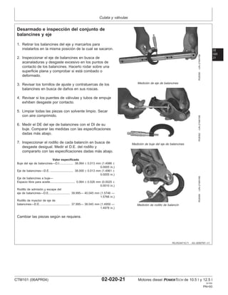 Culata y válvulas
02
020
21
RG,RG34710,71 –63–30SEP97–1/1
Desarmado e inspección del conjunto de
balancines y eje
RG8395
–UN–21MAY98
Medición de eje de balancines
RG8392
–UN–21MAY98
Medición de buje del eje de balancines
RG8390
–UN–21MAY98
Medición de rodillo de balancı́n
1. Retirar los balancines del eje y marcarlos para
instalarlos en la misma posición de la cual se sacaron.
2. Inspeccionar el eje de balancines en busca de
acanaladuras y desgaste excesivo en los puntos de
contacto de los balancines. Hacerlo rodar sobre una
superficie plana y comprobar si está combado o
deformado.
3. Revisar los tornillos de ajuste y contratuercas de los
balancines en busca de daños en sus roscas.
4. Revisar si los puentes de válvulas y tubos de empuje
exhiben desgaste por contacto.
5. Limpiar todas las piezas con solvente limpio. Secar
con aire comprimido.
6. Medir el DE del eje de balancines con el DI de su
buje. Comparar las medidas con las especificaciones
dadas más abajo.
7. Inspeccionar el rodillo de cada balancı́n en busca de
desgaste desigual. Medir el D.E. del rodillo y
compararlo con las especificaciones dadas más abajo.
Valor especificado
Buje del eje de balancines—D.I. 38.064 ± 0.013 mm (1.4986 ±
0.0005 in.)
................
Eje de balancines—D.E. 38.000 ± 0.013 mm (1.4961 ±
0.0005 in.)
............................
Eje de balancines a buje—
Espacio libre para aceite 0.064 ± 0.026 mm (0.0025 ±
0.0010 in.)
..............................
Rodillo de admisión y escape del
eje de balancines—D.E. 39.995— 40.045 mm (1.5746 —
1.5766 in.)
.........................
Rodillo de inyector de eje de
balancines—D.E. 37.995— 38.045 mm (1.4959 —
1.4978 in.)
....................................
Cambiar las piezas según se requiera.
CTM101 (06APR04) 02-020-21 Motores diesel POWERTECH de 10.5 l y 12.5 l
041904
PN=93
 