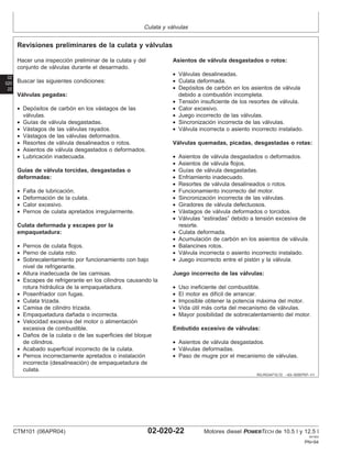 Culata y válvulas
02
020
22
RG,RG34710,72 –63–30SEP97–1/1
Revisiones preliminares de la culata y válvulas
Hacer una inspección preliminar de la culata y del
conjunto de válvulas durante el desarmado.
Buscar las siguientes condiciones:
Válvulas pegadas:
• Depósitos de carbón en los vástagos de las
válvulas.
• Guı́as de válvula desgastadas.
• Vástagos de las válvulas rayados.
• Vástagos de las válvulas deformados.
• Resortes de válvula desalineados o rotos.
• Asientos de válvula desgastados o deformados.
• Lubricación inadecuada.
Guı́as de válvula torcidas, desgastadas o
deformadas:
• Falta de lubricación.
• Deformación de la culata.
• Calor excesivo.
• Pernos de culata apretados irregularmente.
Culata deformada y escapes por la
empaquetadura:
• Pernos de culata flojos.
• Perno de culata roto.
• Sobrecalentamiento por funcionamiento con bajo
nivel de refrigerante.
• Altura inadecuada de las camisas.
• Escapes de refrigerante en los cilindros causando la
rotura hidráulica de la empaquetadura.
• Posenfriador con fugas.
• Culata trizada.
• Camisa de cilindro trizada.
• Empaquetadura dañada o incorrecta.
• Velocidad excesiva del motor o alimentación
excesiva de combustible.
• Daños de la culata o de las superficies del bloque
de cilindros.
• Acabado superficial incorrecto de la culata.
• Pernos incorrectamente apretados o instalación
incorrecta (desalineación) de empaquetadura de
culata.
Asientos de válvula desgastados o rotos:
• Válvulas desalineadas.
• Culata deformada.
• Depósitos de carbón en los asientos de válvula
debido a combustión incompleta.
• Tensión insuficiente de los resortes de válvula.
• Calor excesivo.
• Juego incorrecto de las válvulas.
• Sincronización incorrecta de las válvulas.
• Válvula incorrecta o asiento incorrecto instalado.
Válvulas quemadas, picadas, desgastadas o rotas:
• Asientos de válvula desgastados o deformados.
• Asientos de válvula flojos.
• Guı́as de válvula desgastadas.
• Enfriamiento inadecuado.
• Resortes de válvula desalineados o rotos.
• Funcionamiento incorrecto del motor.
• Sincronización incorrecta de las válvulas.
• Giradores de válvula defectuosos.
• Vástagos de válvula deformados o torcidos.
• Válvulas “estiradas” debido a tensión excesiva de
resorte.
• Culata deformada.
• Acumulación de carbón en los asientos de válvula.
• Balancines rotos.
• Válvula incorrecta o asiento incorrecto instalado.
• Juego incorrecto entre el pistón y la válvula.
Juego incorrecto de las válvulas:
• Uso ineficiente del combustible.
• El motor es difı́cil de arrancar.
• Imposible obtener la potencia máxima del motor.
• Vida útil más corta del mecanismo de válvulas.
• Mayor posibilidad de sobrecalentamiento del motor.
Embutido excesivo de válvulas:
• Asientos de válvula desgastados.
• Válvulas deformadas.
• Paso de mugre por el mecanismo de válvulas.
CTM101 (06APR04) 02-020-22 Motores diesel POWERTECH de 10.5 l y 12.5 l
041904
PN=94
 