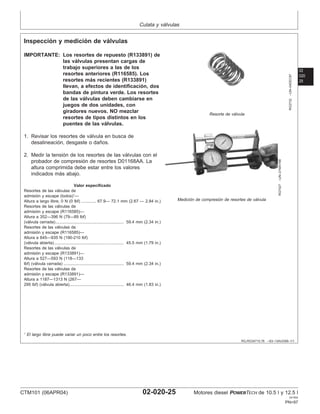 Culata y válvulas
02
020
25
RG,RG34710,76 –63–13AUG99–1/1
Inspección y medición de válvulas
RG2732
–UN–04DEC97
Resorte de válvula
RG7427
–UN–21MAY98
Medición de compresión de resortes de válvula
IMPORTANTE: Los resortes de repuesto (R133891) de
las válvulas presentan cargas de
trabajo superiores a las de los
resortes anteriores (R116585). Los
resortes más recientes (R133891)
llevan, a efectos de identificación, dos
bandas de pintura verde. Los resortes
de las válvulas deben cambiarse en
juegos de dos unidades, con
giradores nuevos. NO mezclar
resortes de tipos distintos en los
puentes de las válvulas.
1. Revisar los resortes de válvula en busca de
desalineación, desgaste o daños.
2. Medir la tensión de los resortes de las válvulas con el
probador de compresión de resortes D01168AA. La
altura comprimida debe estar entre los valores
indicados más abajo.
Valor especificado
Resortes de las válvulas de
admisión y escape (todos)1
—
Altura a largo libre, 0 N (0 lbf) 67.9— 72.1 mm (2.67 — 2.84 in.)
.............
Resortes de las válvulas de
admisión y escape (R116585)—
Altura a 352—396 N (79—89 lbf)
(válvula cerrada) 59.4 mm (2.34 in.)
...........................................................
Resortes de las válvulas de
admisión y escape (R116585)—
Altura a 845—935 N (190-210 lbf)
(válvula abierta) 45.5 mm (1.79 in.)
............................................................
Resortes de las válvulas de
admisión y escape (R133891)—
Altura a 527—593 N (118—133
lbf) (válvula cerrada) 59.4 mm (2.34 in.)
....................................................
Resortes de las válvulas de
admisión y escape (R133891)—
Altura a 1187—1313 N (267—
295 lbf) (válvula abierta) 46.4 mm (1.83 in.)
...............................................
1
El largo libre puede variar un poco entre los resortes.
CTM101 (06APR04) 02-020-25 Motores diesel POWERTECH de 10.5 l y 12.5 l
041904
PN=97
 