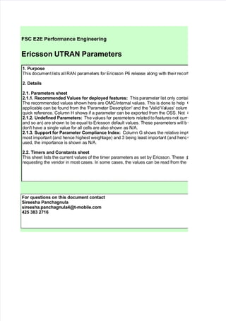 
FSC E2E Performance Engineering
Ericsson UTRAN Parameters
1. Purpose
This document lists all RAN parameters for Ericsson P6 release along with their reco
2. Details
2.1. Parameters sheet
2.1.1. Recommene !alues for eplo"e features# This parameter list only contai
The recommended values shown here are OM!internal values. This is done to help
applica$le can $e found from the %Parameter &escription% and the %'alid 'alues% colum
,uic- reference. olumn  shows if a parameter can $e e#ported from the O"". Not
2.1.2. Unefine Parameters# The values for parameters related to features not curr
and so an3 are shown to $e e,ual to Ericsson default values. These parameters will $
don%t have a single value for all cells are also shown as N!A.
2.1.$. Support for Parameter Compliance %ne&#  olumn + shows the relative imp
most important /and hence highest weightage3 and 5 $eing least important /and henc
used) the importance is shown as N!A.
2.2. Timers an Constants sheet
This sheet lists the current values of the timer parameters as set $y Ericsson. These
re,uesting the vendor in most cases. 0n some cases) the values can $e read from the
For 'uestions on this ocument contact
Sireesha Panchagnula
sireesha.panchagnula()t*mo+ile.com
(2, $-$ 21/
 
