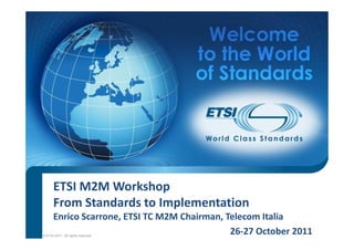 ETSI M2M Workshop
From Standards to Implementation
Enrico Scarrone, ETSI TC M2M Chairman, Telecom Italia
© ETSI 2011. All rights reserved
26-27 October 2011
 