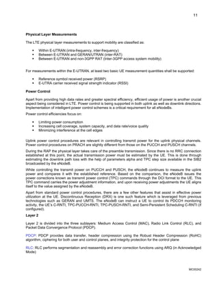 11
Physical Layer Measurements
The LTE physical layer measurements to support mobility are classified as:
ƒ Within E-UTRAN (intra-frequency, inter-frequency)
ƒ Between E-UTRAN and GERAN/UTRAN (inter-RAT)
ƒ Between E-UTRAN and non-3GPP RAT (Inter-3GPP access system mobility)
For measurements within the E-UTRAN, at least two basic UE measurement quantities shall be supported:
ƒ Reference symbol received power (RSRP)
ƒ E-UTRA carrier received signal strength indicator (RSSI)
Power Control
Apart from providing high data rates and greater spectral efficiency, efficient usage of power is another crucial
aspect being considered in LTE. Power control is being supported in both uplink as well as downlink directions.
Implementation of intelligent power control schemes is a critical requirement for all eNodeBs.
Power control efficiencies focus on:
ƒ Limiting power consumption
ƒ Increasing cell coverage, system capacity, and data rate/voice quality
ƒ Minimizing interference at the cell edges
Uplink power control procedures are relevant in controlling transmit power for the uplink physical channels.
Power control procedures on PRACH are slightly different from those on the PUCCH and PUSCH channels.
During the RAP the physical layer takes care of the preamble transmission. Since there is no RRC connection
established at this point, the actual transmission power must be estimated by the UE. This is done through
estimating the downlink path loss with the help of parameters alpha and TPC step size available in the SIB2
broadcasted by the eNodeB.
While controlling the transmit power on PUCCH and PUSCH, the eNodeB continues to measure the uplink
power and compares it with the established reference. Based on the comparison, the eNodeB issues the
power corrections known as transmit power control (TPC) commands through the DCI format to the UE. This
TPC command carries the power adjustment information, and upon receiving power adjustments the UE aligns
itself to the value assigned by the eNodeB.
Apart from standard power control procedures, there are a few other features that assist in effective power
utilization at the UE. Discontinuous Reception (DRX) is one such feature which is leveraged from previous
technologies such as GERAN and UMTS. The eNodeB can instruct a UE to control its PDCCH monitoring
activity, the UE’s C-RNTI, TPC-PUCCH-RNTI, TPC-PUSCH-RNTI, and Semi-Persistent Scheduling C-RNTI (if
configured).
Layer 2
Layer 2 is divided into the three sublayers: Medium Access Control (MAC), Radio Link Control (RLC), and
Packet Data Convergence Protocol (PDCP).
PDCP: PDCP provides data transfer, header compression using the Robust Header Compression (RoHC)
algorithm, ciphering for both user and control planes, and integrity protection for the control plane
RLC: RLC performs segmentation and reassembly and error correction functions using ARQ (in Acknowledged
Mode)
MC00242
 