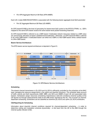 16
ƒ Per APN Aggregate Maximum Bit Rate (APN-AMBR)
Each UE in state EMM-REGISTERED is associated with the following bearer aggregate level QoS parameter:
ƒ Per UE Aggregate Maximum Bit Rate (UE-AMBR)
An EPS bearer/E-RAB is the level of granularity for bearer-level QoS control in the EPC/E-UTRAN, i.e., SDFs
mapped to the same EPS bearer receive the same bearer-level packet forwarding treatment.
An EPS bearer/E-RAB is referred to as a GBR bearer if dedicated network resources related to a GBR value
are permanently allocated at bearer establishment/modification. Otherwise, an EPS bearer/E-RAB is referred
to as a Non-GBR bearer. A dedicated bearer can either be a GBR or a Non-GBR bearer while a default bearer
is a Non-GBR bearer.
Bearer Service Architecture
The EPS bearer service layered architecture is depicted in Figure13.
End-to-End Service Bearer
EPS Bearer
E-RAB
Radio Bearer S1 Bearer
S5/S8 Bearer
External Bearer
UE eNB SGW PGW Peer Entity
E-UTRAN EPC Internet
Radio S1 S5/S8 Gi
End-to-End Service Bearer
EPS Bearer
E-RAB
Radio Bearer S1 Bearer
S5/S8 Bearer
External Bearer
UE eNB SGW PGW Peer Entity
E-UTRAN EPC Internet
Radio S1 S5/S8 Gi
Figure 13: EPS Bearer Service Architecture
Scheduling
The shared channel transmission in DL-SCH and UL-SCH is efficiently controlled by the scheduler at the MAC
layer managing the resource assignments in the uplink and downlink directions. The scheduler takes account
of traffic volume and QoS requirements (GBR, MBR, and QCI) and AMBR of each UE and associated radio
bearers. Schedulers assign resources considering instantaneous radio-link conditions (channel quality) at the
UE figured out through measurements made at the eNB and/or reported by the UE. This is known as channel-
dependent scheduling. Schedulers can be classified as downlink (DL-SCH) and uplink (UL-SCH) schedulers.
CQI Reporting for Scheduling
Information about downlink channel conditions required for channel-dependent scheduling – in order to
determine coding and modulation schemes dynamically – is fed back from the UE to the eNB through the
channel quality indicator (CQI).
MC00242
 