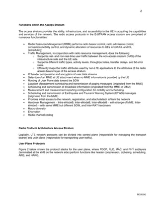 2
Functions within the Access Stratum
The access stratum provides the ability, infrastructure, and accessibility to the UE in acquiring the capabilities
and services of the network. The radio access protocols in the E-UTRAN access stratum are comprised of
numerous functionalities:
• Radio Resource Management (RRM) performs radio bearer control, radio admission control,
connection mobility control, and dynamic allocation of resources to UEs in both UL and DL
(scheduling)
• Traffic Management, in conjunction with radio resource management, does the following:
o Supports real- and non-real-time user traffic between the non-access stratum (NAS) of the
infrastructure side and the UE side.
o Supports different traffic types, activity levels, throughput rates, transfer delays, and bit error
rates.
o Efficiently maps the traffic attributes used by non-LTE applications to the attributes of the radio
access bearer layer of the access stratum.
• IP header compression and encryption of user data streams
• Selection of an MME at UE attachment when no MME information is provided by the UE
• Routing of User Plane data toward the SGW
• Location Management: scheduling and transmission of paging messages (originated from the MME)
• Scheduling and transmission of broadcast information (originated from the MME or O&M)
• Measurement and measurement reporting configuration for mobility and scheduling
• Scheduling and transmission of Earthquake and Tsunami Warning System (ETWS) messages
(originated from the MME)
• Provides initial access to the network, registration, and attach/detach to/from the network
• Handover Management – Intra-eNodeB, Inter-eNodeB, Inter-eNodeB – with change of MME, Inter-
eNodeB – with same MME but different SGW, and Inter-RAT handovers
• Macro-diversity
• Encryption
• Radio channel coding
Radio Protocol Architecture Access Stratum
Logically, LTE network protocols can be divided into control plane (responsible for managing the transport
bearer) and user plane (responsible for transporting user traffic).
User Plane Protocols
Figure 2 below shows the protocol stacks for the user plane, where PDCP, RLC, MAC, and PHY sublayers
(terminated at the eNB on the network side) perform functions like header compression, ciphering, scheduling,
ARQ, and HARQ.
MC00242
 