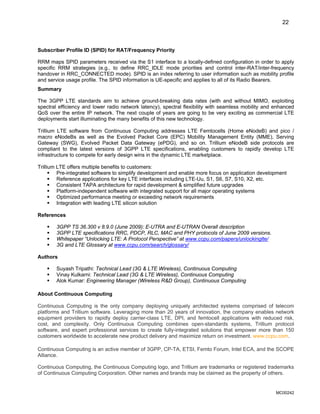 22
Subscriber Profile ID (SPID) for RAT/Frequency Priority
RRM maps SPID parameters received via the S1 interface to a locally-defined configuration in order to apply
specific RRM strategies (e.g., to define RRC_IDLE mode priorities and control inter-RAT/inter-frequency
handover in RRC_CONNECTED mode). SPID is an index referring to user information such as mobility profile
and service usage profile. The SPID information is UE-specific and applies to all of its Radio Bearers.
Summary
The 3GPP LTE standards aim to achieve ground-breaking data rates (with and without MIMO, exploiting
spectral efficiency and lower radio network latency), spectral flexibility with seamless mobility and enhanced
QoS over the entire IP network. The next couple of years are going to be very exciting as commercial LTE
deployments start illuminating the many benefits of this new technology.
Trillium LTE software from Continuous Computing addresses LTE Femtocells (Home eNodeB) and pico /
macro eNodeBs as well as the Evolved Packet Core (EPC) Mobility Management Entity (MME), Serving
Gateway (SWG), Evolved Packet Data Gateway (ePDG), and so on. Trillium eNodeB side protocols are
compliant to the latest versions of 3GPP LTE specifications, enabling customers to rapidly develop LTE
infrastructure to compete for early design wins in the dynamic LTE marketplace.
Trillium LTE offers multiple benefits to customers:
ƒ Pre-integrated software to simplify development and enable more focus on application development
ƒ Reference applications for key LTE interfaces including LTE-Uu, S1, S6, S7, S10, X2, etc.
ƒ Consistent TAPA architecture for rapid development & simplified future upgrades
ƒ Platform-independent software with integrated support for all major operating systems
ƒ Optimized performance meeting or exceeding network requirements
ƒ Integration with leading LTE silicon solution
References
ƒ 3GPP TS 36.300 v 8.9.0 (June 2009): E-UTRA and E-UTRAN Overall description
ƒ 3GPP LTE specifications RRC, PDCP, RLC, MAC and PHY protocols of June 2009 versions.
ƒ Whitepaper “Unlocking LTE: A Protocol Perspective” at www.ccpu.com/papers/unlockinglte/
ƒ 3G and LTE Glossary at www.ccpu.com/search/glossary/
Authors
ƒ Suyash Tripathi: Technical Lead (3G & LTE Wireless), Continuous Computing
ƒ Vinay Kulkarni: Technical Lead (3G & LTE Wireless), Continuous Computing
ƒ Alok Kumar: Engineering Manager (Wireless R&D Group), Continuous Computing
About Continuous Computing
Continuous Computing is the only company deploying uniquely architected systems comprised of telecom
platforms and Trillium software. Leveraging more than 20 years of innovation, the company enables network
equipment providers to rapidly deploy carrier-class LTE, DPI, and femtocell applications with reduced risk,
cost, and complexity. Only Continuous Computing combines open-standards systems, Trillium protocol
software, and expert professional services to create fully-integrated solutions that empower more than 150
customers worldwide to accelerate new product delivery and maximize return on investment. www.ccpu.com.
Continuous Computing is an active member of 3GPP, CP-TA, ETSI, Femto Forum, Intel ECA, and the SCOPE
Alliance.
Continuous Computing, the Continuous Computing logo, and Trillium are trademarks or registered trademarks
of Continuous Computing Corporation. Other names and brands may be claimed as the property of others.
MC00242
 
