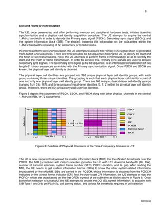 8
Slot and Frame Synchronization
The UE, once powered-up and after performing memory and peripheral hardware tests, initiates downlink
synchronization and a physical cell identity acquisition procedure. The UE attempts to acquire the central
1.4MHz bandwidth in order to decode the Primary sync signal (PSCH), Secondary sync signal (SSCH), and
the system information block (SIB). The eNodeB transmits this information on the subcarriers within the
1.4MHz bandwidth consisting of 72 subcarriers, or 6 radio blocks.
In order to perform slot synchronization, the UE attempts to acquire the Primary sync signal which is generated
from Zadoff-Chu sequences. There are three possible 62-bit sequences helping the UE to identify the start and
the finish of slot transmissions. Next, the UE attempts to perform frame synchronization so as to identify the
start and the finish of frame transmission. In order to achieve this, Primary sync signals are used to acquire
Secondary sync signals. The Secondary sync signal (a 62-bit sequence) is an interleaved concatenation of two
length-31 binary sequences scrambled with the Primary synchronization signal. Once PSCH and SSCH are
known, the physical layer cell identity is obtained.
The physical layer cell identities are grouped into 168 unique physical layer cell identity groups, with each
group containing three unique identities. The grouping is such that each physical layer cell identity is part of
one and only one physical layer cell identity group. There are 168 unique physical-layer cell-identity groups
(ranging from 0 to 167), and three unique physical-layer identities (0, 1, 2) within the physical layer cell identity
group. Therefore, there are 504 unique physical layer cell identities.
Figure 8 depicts the placement of PSCH, SSCH, and PBCH along with other physical channels in the central
1.4MHz (6 RBs, or 72 subcarriers).
l = 0 l = 6
Time Slot 0 l = 0 l = 6
Time Slot 1
rb = 0
rb = n
1.4 MHz = 6 RBs
PDSCH
PDCCH
PSC
SSC
Reference Signal
PCFICH
PBCH
Subcarrier
rb = n
l = 0 l = 6
Time Slot 0 l = 0 l = 6
Time Slot 1
rb = 0
rb = n
1.4 MHz = 6 RBs
PDSCH
PDCCH
PSC
SSC
Reference Signal
PCFICH
PBCH
Subcarrier
rb = n
Figure 8: Position of Physical Channels in the Time-Frequency Domain in LTE
The UE is now prepared to download the master information block (MIB) that the eNodeB broadcasts over the
PBCH. The MIB (scrambled with cell-id) reception provides the UE with LTE downlink bandwidth (DL BW),
number of transmit antennas, system frame number (SFN), PHICH duration, and its gap. After reading the
MIB, the UE needs to get system information blocks (SIBs) to know the other system-related information
broadcasted by the eNodeB. SIBs are carried in the PDSCH, whose information is obtained from the PDCCH
indicated by the control format indicator (CFI) field. In order to get CFI information, the UE attempts to read the
PCFICH which are broadcasted on the first OFDM symbol of the subframe as shown above in Figure 8. Once
bandwidth selection is successful, the UE attempts to decode the DCI (DL control information) to acquaint with
SIB Type 1 and 2 to get PLMN id, cell barring status, and various Rx thresholds required in cell selection.
MC00242
 