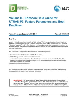 ND-00150 AT&T CONFIDENTIAL & PROPRIETARY Page 1 of 170
Rev. 3.0 09/09/2007 Use pursuant to Company instructions © 2007 AT&T
Volume II – Ericsson Field Guide for
UTRAN P3: Feature Parameters and Best
Practices
Network Services Document: ND-00150 Rev. 3.0 09/09/2007
Overview
Volume II of the Ericsson Field Guide for UTRAN defines AT&T’s accepted practices for optimization of
the Radio Access portion of the UMTS network for Ericsson WRAN P5MD patch level P5.0.14 (Phase II
FOA exited August 23rd
, 2007). The algorithms by which subscriber devices interact with the network are
described in detail. Recommendations are provided that produce the best performance in the network for
each type of interaction.
This Field Guide is composed of 11 sections which include descriptions of:
• New features released in the most recent RNS software version.
• WCDMA design concepts and measurement fundamentals.
• A chronological step by step description of how the subscriber device and network interact. Idle Mode, Call
Establishment and Connected Mode are introduced and the algorithms associated with each are described and
the involved parameters are explained.
• OSS access procedures and methods.
The document concludes with an index and tables wherein all configurable parameters and supporting
details are listed along with a list of well deserved credits.
IMPORTANT: This document is the result of an ongoing collaborative effort between
AT&T Market, Regional, National and Ericsson staff and management. It will continue to
be updated with the latest findings in the areas of optimization and vendor improvement
through the use of Field Studies and successive vendor software and hardware updates.
 