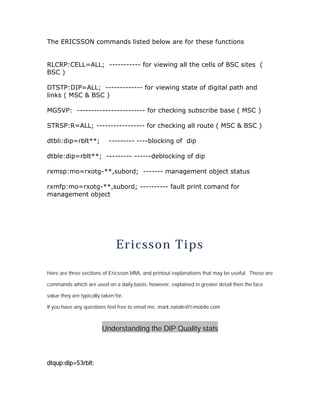 The ERICSSON commands listed below are for these functions
RLCRP:CELL=ALL; ----------- for viewing all the cells of BSC sites (
BSC )
DTSTP:DIP=ALL; ------------- for viewing state of digital path and
links ( MSC & BSC )
MGSVP: ------------------------ for checking subscribe base ( MSC )
STRSP:R=ALL; ----------------- for checking all route ( MSC & BSC )
dtbli:dip=rblt**; --------- ----blocking of dip
dtble:dip=rblt**; --------- ------deblocking of dip
rxmsp:mo=rxotg-**,subord; ------- management object status
rxmfp:mo=rxotg-**,subord; ---------- fault print comand for
management object
Ericsson Tips
Here are three sections of Ericsson MML and printout explanations that may be useful. These are
commands which are used on a daily basis, however, explained in greater detail then the face
value they are typically taken for.
If you have any questions feel free to email me, mark.natale@t-mobile.com
Understanding the DIP Quality stats
dtqup:dip=53rblt;
 