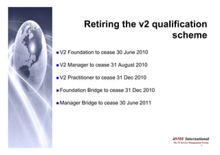 11
itSMF International
The IT Service Management Forum
Retiring the v2 qualification
scheme
„ V2 Foundation to cease 30 June 2010
„ V2 Manager to cease 31 August 2010
„ V2 Practitioner to cease 31 Dec 2010
„ Foundation Bridge to cease 31 Dec 2010
„ Manager Bridge to cease 30 June 2011
 