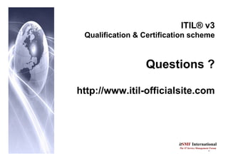 13
itSMF International
The IT Service Management Forum
ITIL® v3
Qualification & Certification scheme
Questions ?
http://www.itil-officialsite.com
 