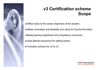 3
itSMF International
The IT Service Management Forum
v3 Certification scheme
Scope
„ Offers value to the career objectives of the student
„ Allows innovation and flexibility and value for Course Providers
„ Meets learning objectives and competency outcomes
„ Uses Blooms taxonomy for setting exams
„ Transition scheme for v2 to v3
 