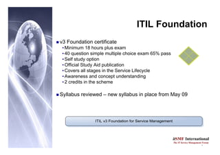 5
itSMF International
The IT Service Management Forum
ITIL Foundation
„ v3 Foundation certificate
•Minimum 18 hours plus exam
•40 question simple multiple choice exam 65% pass
•Self study option
•Official Study Aid publication
•Covers all stages in the Service Lifecycle
•Awareness and concept understanding
•2 credits in the scheme
„ Syllabus reviewed – new syllabus in place from May 09
 