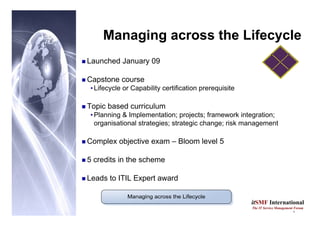 9
itSMF International
The IT Service Management Forum
Managing across the Lifecycle
„ Launched January 09
„ Capstone course
•Lifecycle or Capability certification prerequisite
„ Topic based curriculum
•Planning & Implementation; projects; framework integration;
organisational strategies; strategic change; risk management
„ Complex objective exam – Bloom level 5
„ 5 credits in the scheme
„ Leads to ITIL Expert award
 
