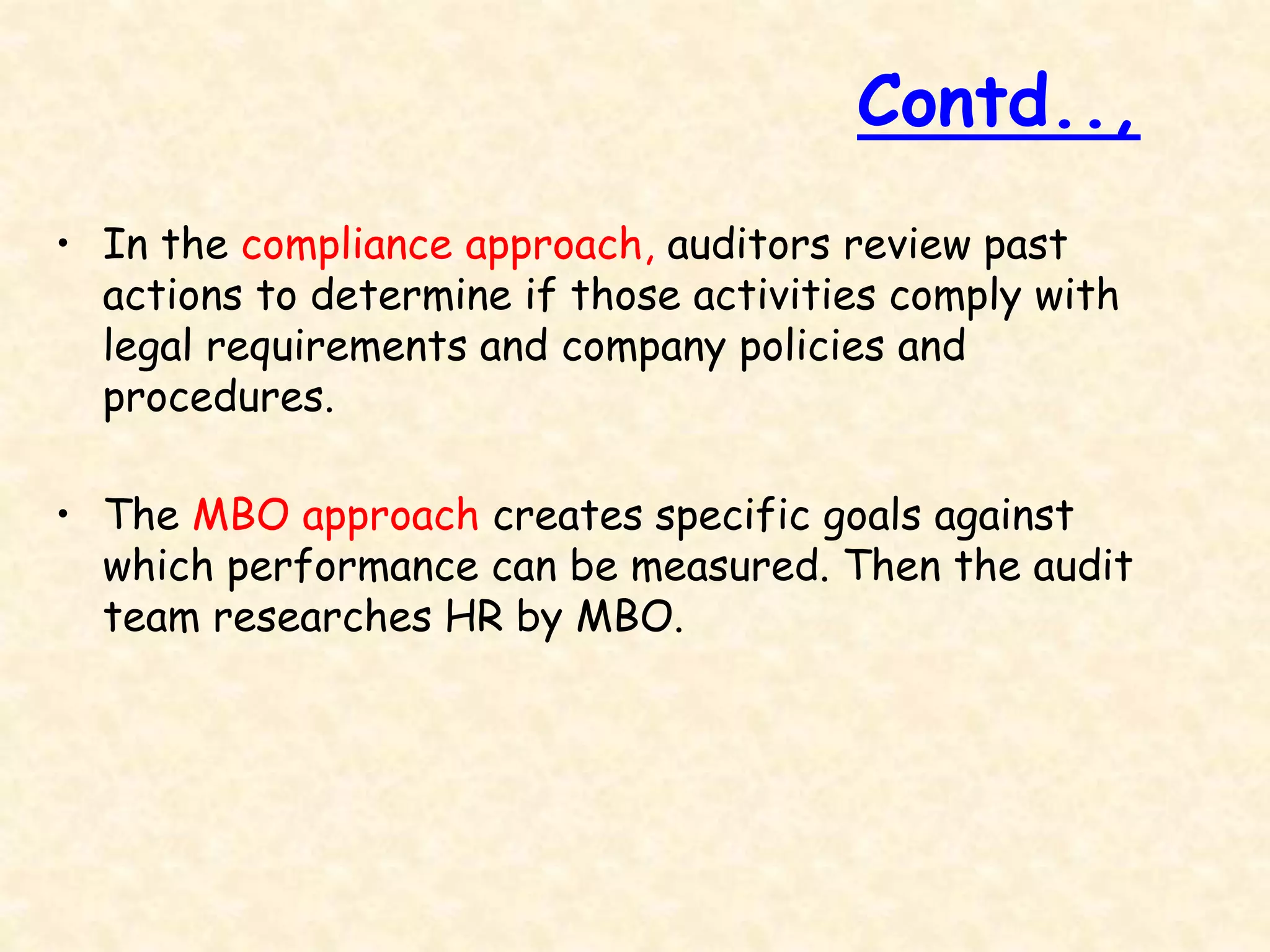 • In the compliance approach, auditors review past
actions to determine if those activities comply with
legal requirements and company policies and
procedures.
• The MBO approach creates specific goals against
which performance can be measured. Then the audit
team researches HR by MBO.
Contd..,
 